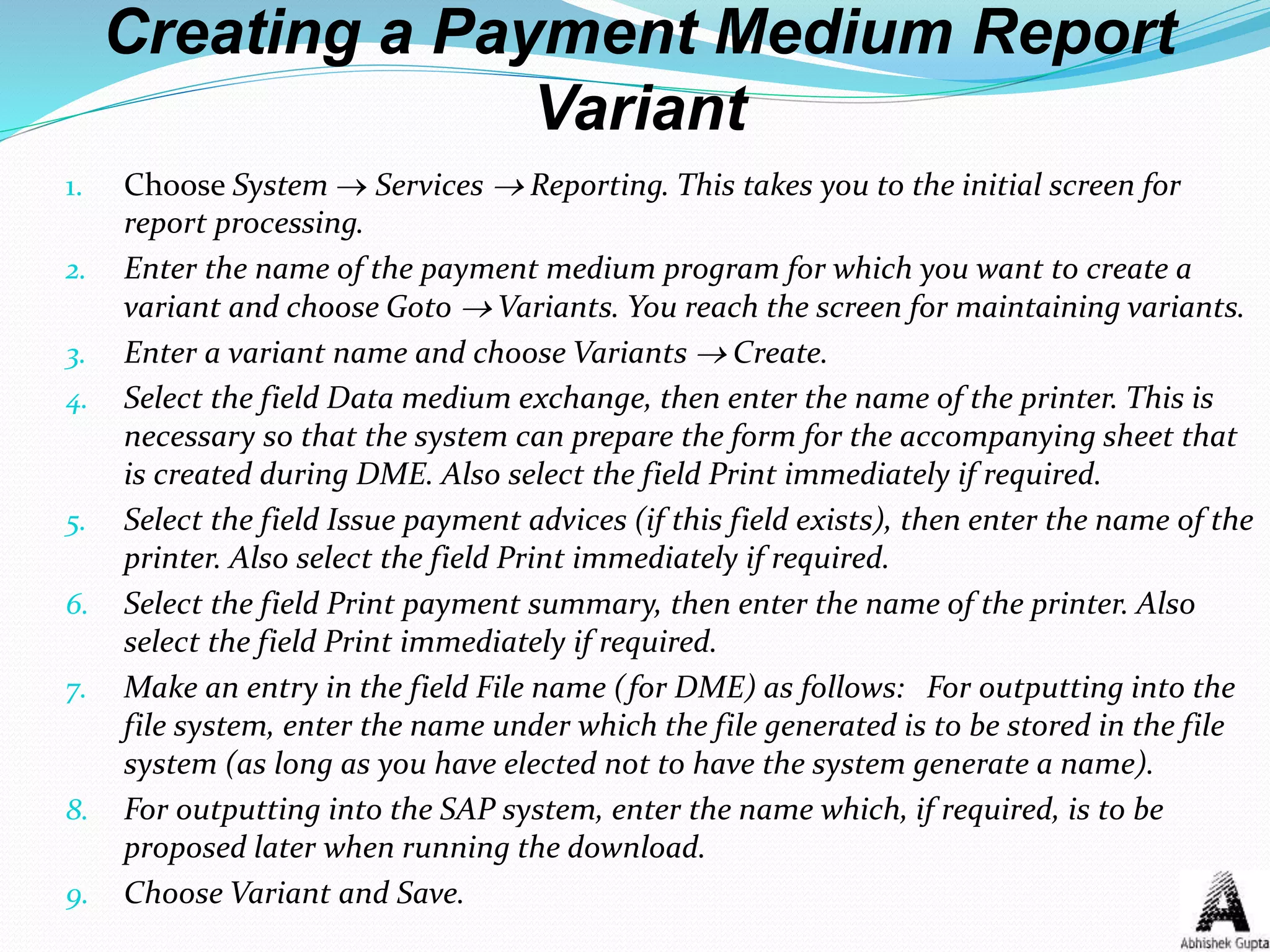 Creating a Payment Medium Report
Variant
1. Choose System  Services  Reporting. This takes you to the initial screen for
report processing.
2. Enter the name of the payment medium program for which you want to create a
variant and choose Goto  Variants. You reach the screen for maintaining variants.
3. Enter a variant name and choose Variants  Create.
4. Select the field Data medium exchange, then enter the name of the printer. This is
necessary so that the system can prepare the form for the accompanying sheet that
is created during DME. Also select the field Print immediately if required.
5. Select the field Issue payment advices (if this field exists), then enter the name of the
printer. Also select the field Print immediately if required.
6. Select the field Print payment summary, then enter the name of the printer. Also
select the field Print immediately if required.
7. Make an entry in the field File name (for DME) as follows: For outputting into the
file system, enter the name under which the file generated is to be stored in the file
system (as long as you have elected not to have the system generate a name).
8. For outputting into the SAP system, enter the name which, if required, is to be
proposed later when running the download.
9. Choose Variant and Save.
 