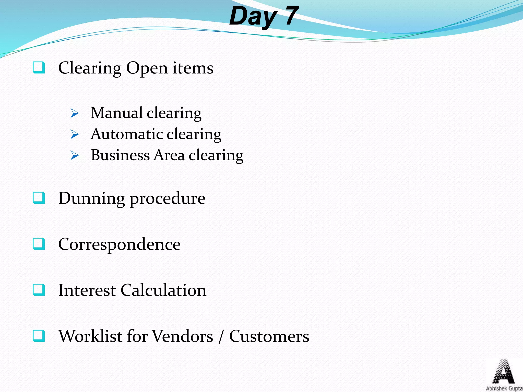 Day 7
 Clearing Open items
 Manual clearing
 Automatic clearing
 Business Area clearing
 Dunning procedure
 Correspondence
 Interest Calculation
 Worklist for Vendors / Customers
 
