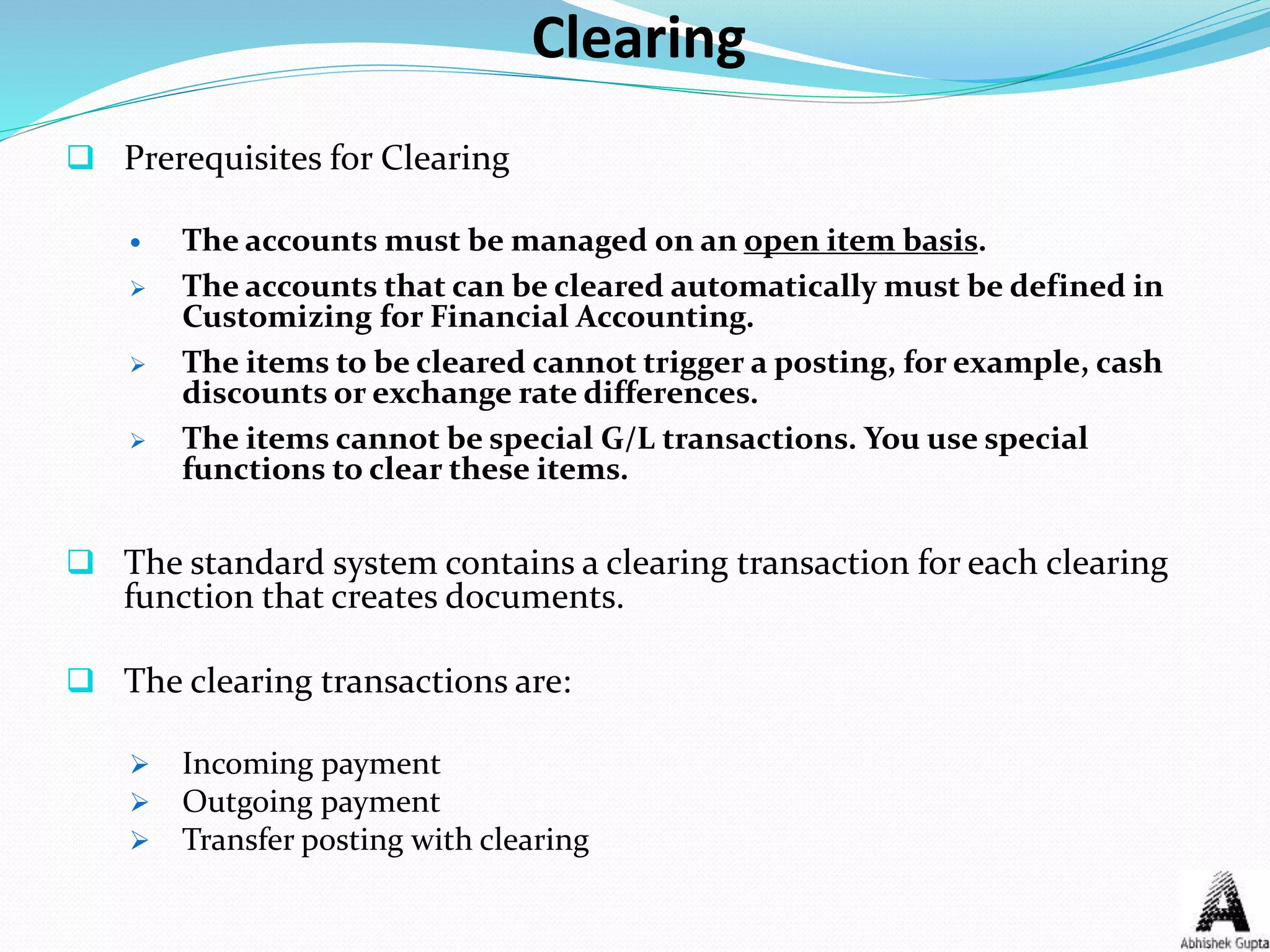 Clearing
 Prerequisites for Clearing
 The accounts must be managed on an open item basis.
 The accounts that can be cleared automatically must be defined in
Customizing for Financial Accounting.
 The items to be cleared cannot trigger a posting, for example, cash
discounts or exchange rate differences.
 The items cannot be special G/L transactions. You use special
functions to clear these items.
 The standard system contains a clearing transaction for each clearing
function that creates documents.
 The clearing transactions are:
 Incoming payment
 Outgoing payment
 Transfer posting with clearing
 