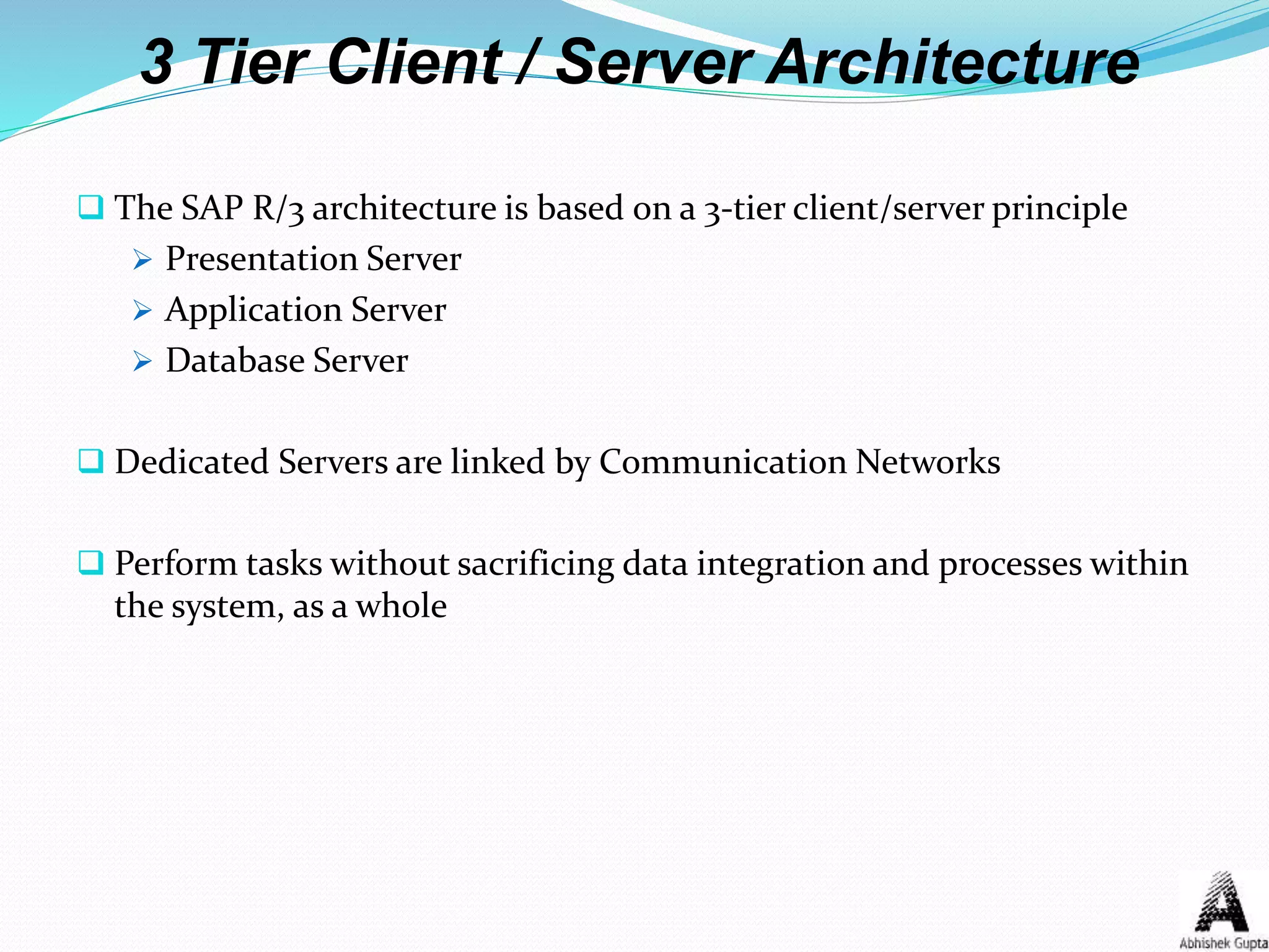 3 Tier Client / Server Architecture
 The SAP R/3 architecture is based on a 3-tier client/server principle
 Presentation Server
 Application Server
 Database Server
 Dedicated Servers are linked by Communication Networks
 Perform tasks without sacrificing data integration and processes within
the system, as a whole
 