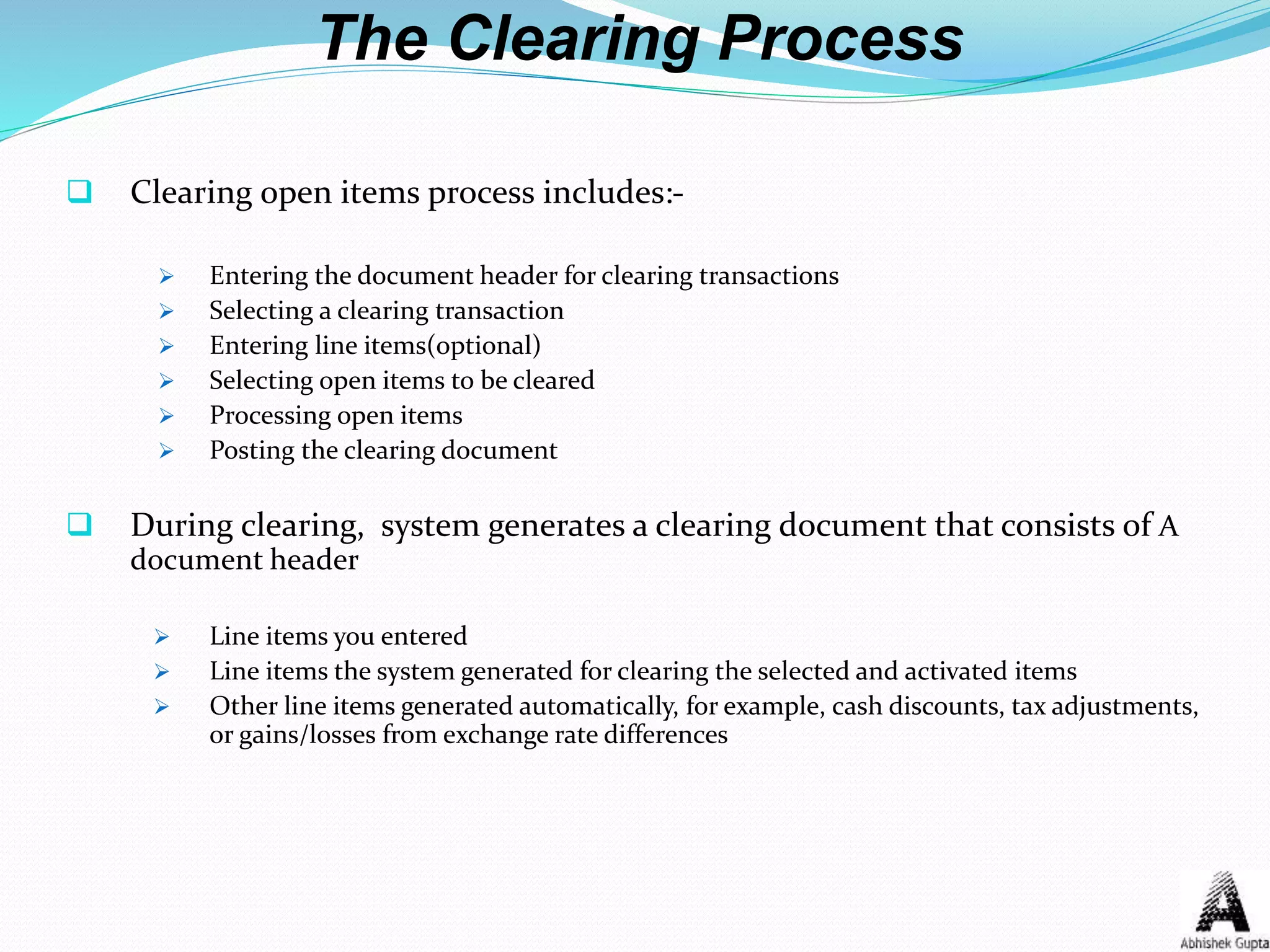 The Clearing Process
 Clearing open items process includes:-
 Entering the document header for clearing transactions
 Selecting a clearing transaction
 Entering line items(optional)
 Selecting open items to be cleared
 Processing open items
 Posting the clearing document
 During clearing, system generates a clearing document that consists of A
document header
 Line items you entered
 Line items the system generated for clearing the selected and activated items
 Other line items generated automatically, for example, cash discounts, tax adjustments,
or gains/losses from exchange rate differences
 