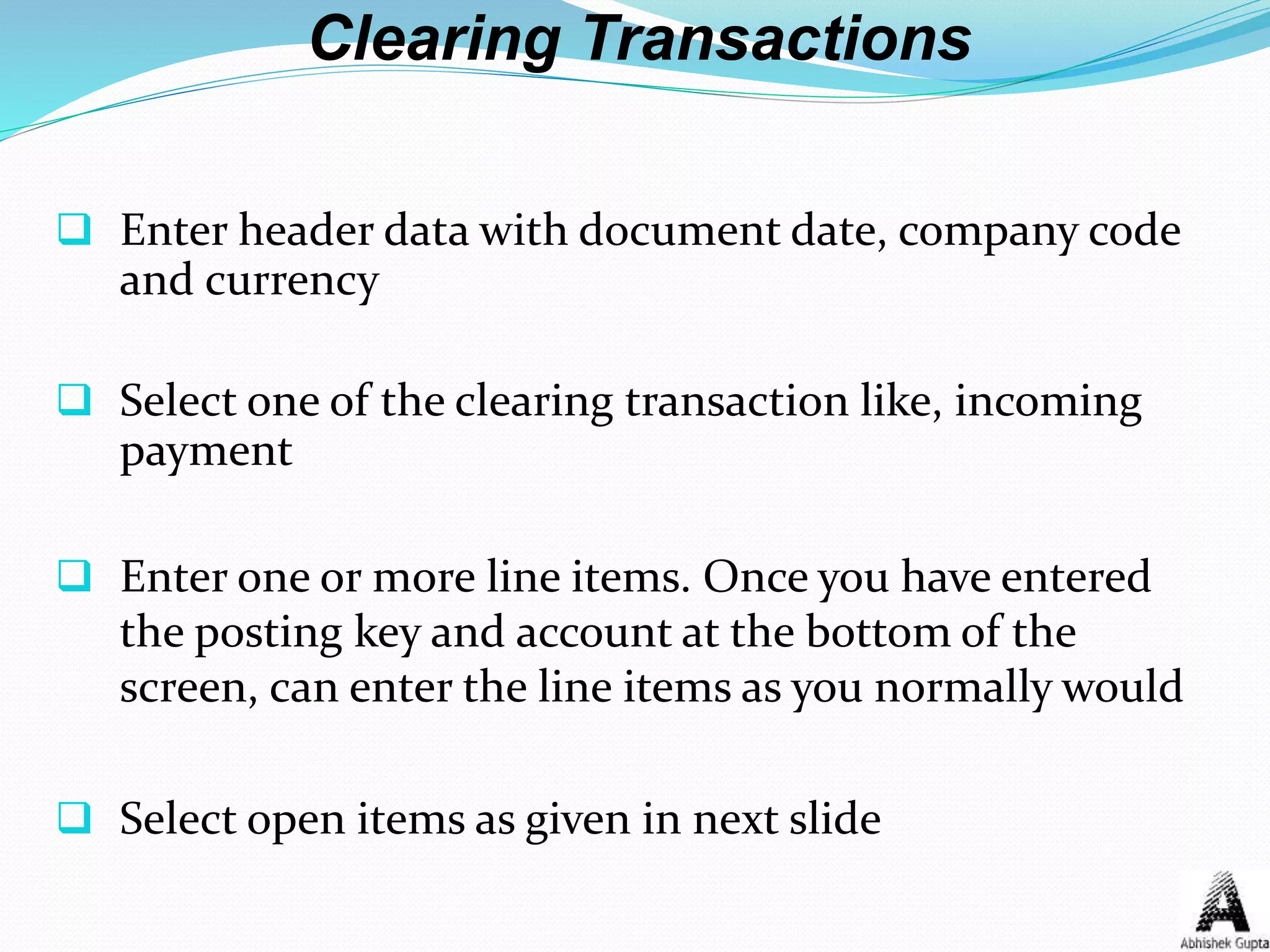 Clearing Transactions
 Enter header data with document date, company code
and currency
 Select one of the clearing transaction like, incoming
payment
 Enter one or more line items. Once you have entered
the posting key and account at the bottom of the
screen, can enter the line items as you normally would
 Select open items as given in next slide
 