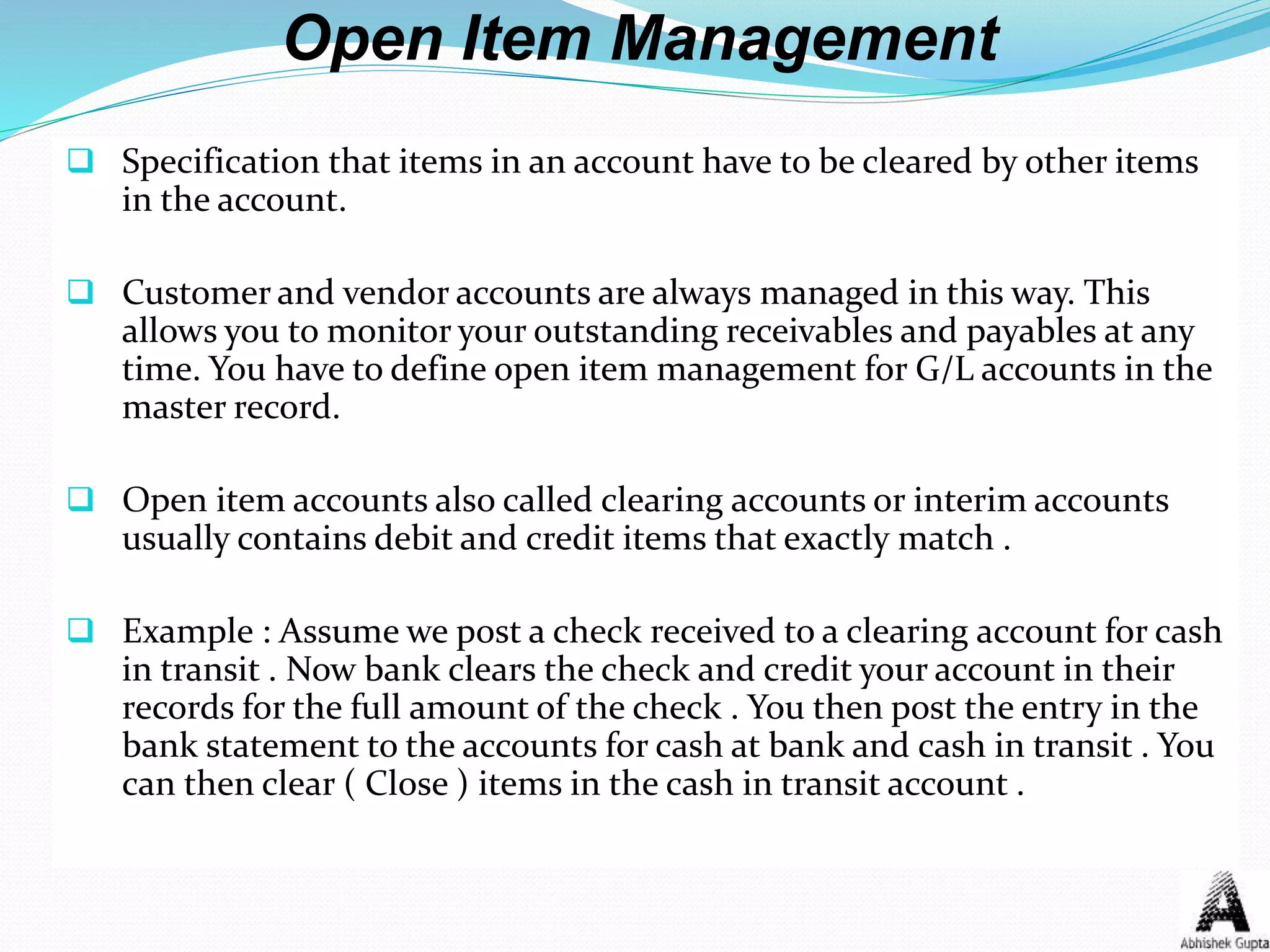 Open Item Management
 Specification that items in an account have to be cleared by other items
in the account.
 Customer and vendor accounts are always managed in this way. This
allows you to monitor your outstanding receivables and payables at any
time. You have to define open item management for G/L accounts in the
master record.
 Open item accounts also called clearing accounts or interim accounts
usually contains debit and credit items that exactly match .
 Example : Assume we post a check received to a clearing account for cash
in transit . Now bank clears the check and credit your account in their
records for the full amount of the check . You then post the entry in the
bank statement to the accounts for cash at bank and cash in transit . You
can then clear ( Close ) items in the cash in transit account .
 