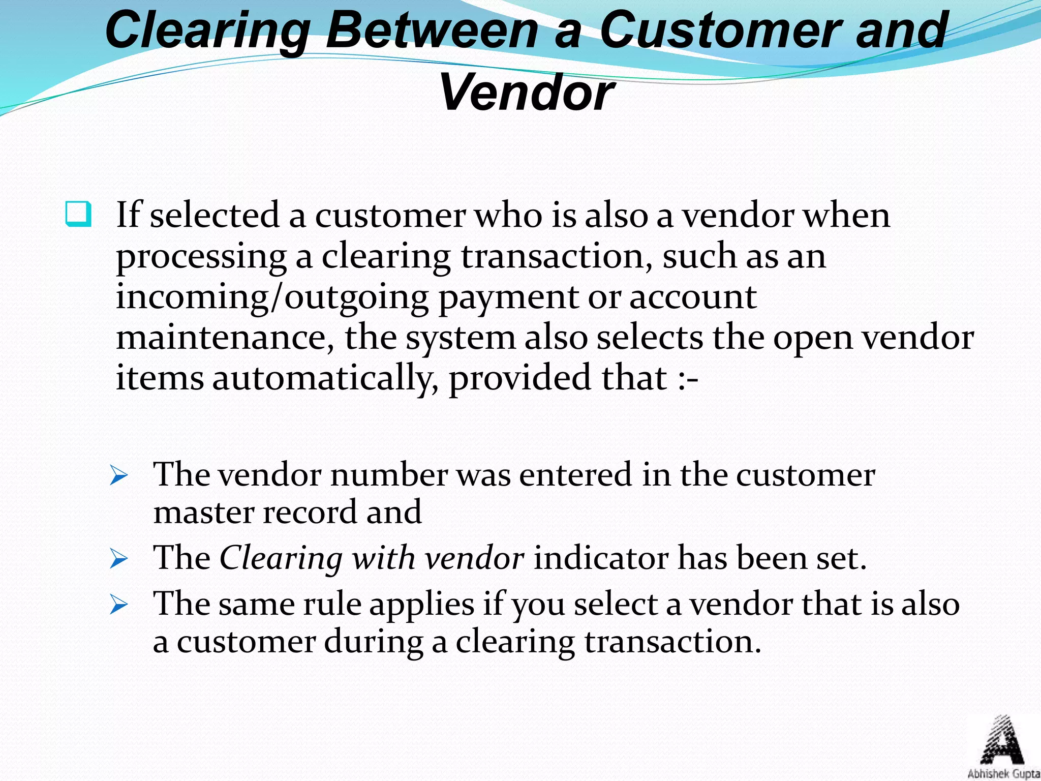 Clearing Between a Customer and
Vendor
 If selected a customer who is also a vendor when
processing a clearing transaction, such as an
incoming/outgoing payment or account
maintenance, the system also selects the open vendor
items automatically, provided that :-
 The vendor number was entered in the customer
master record and
 The Clearing with vendor indicator has been set.
 The same rule applies if you select a vendor that is also
a customer during a clearing transaction.
 