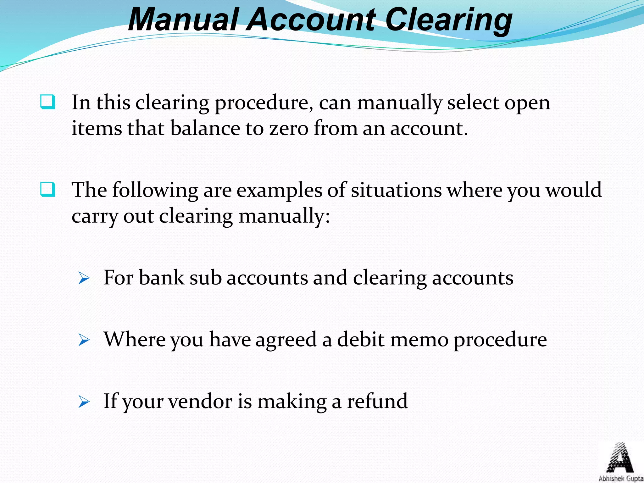 Manual Account Clearing
 In this clearing procedure, can manually select open
items that balance to zero from an account.
 The following are examples of situations where you would
carry out clearing manually:
 For bank sub accounts and clearing accounts
 Where you have agreed a debit memo procedure
 If your vendor is making a refund
 