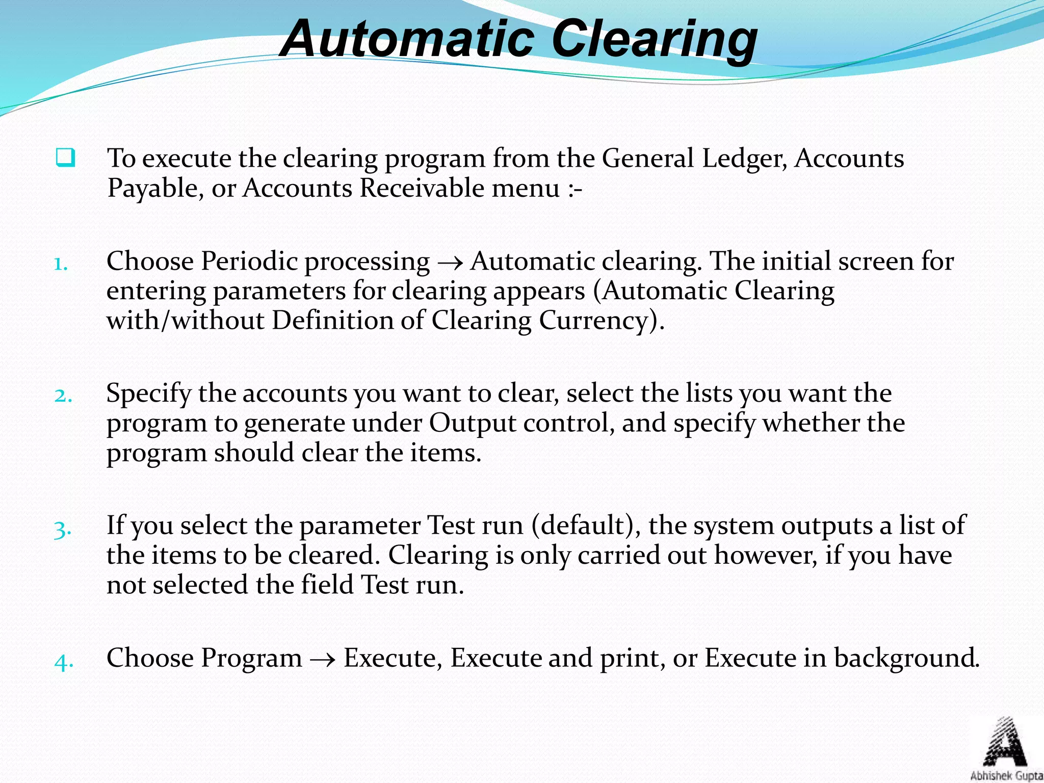 Automatic Clearing
 To execute the clearing program from the General Ledger, Accounts
Payable, or Accounts Receivable menu :-
1. Choose Periodic processing  Automatic clearing. The initial screen for
entering parameters for clearing appears (Automatic Clearing
with/without Definition of Clearing Currency).
2. Specify the accounts you want to clear, select the lists you want the
program to generate under Output control, and specify whether the
program should clear the items.
3. If you select the parameter Test run (default), the system outputs a list of
the items to be cleared. Clearing is only carried out however, if you have
not selected the field Test run.
4. Choose Program  Execute, Execute and print, or Execute in background.
 