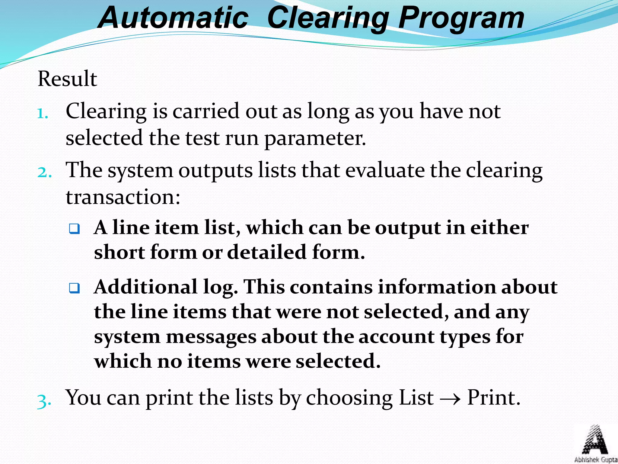 Automatic Clearing Program
Result
1. Clearing is carried out as long as you have not
selected the test run parameter.
2. The system outputs lists that evaluate the clearing
transaction:
 A line item list, which can be output in either
short form or detailed form.
 Additional log. This contains information about
the line items that were not selected, and any
system messages about the account types for
which no items were selected.
3. You can print the lists by choosing List  Print.
 