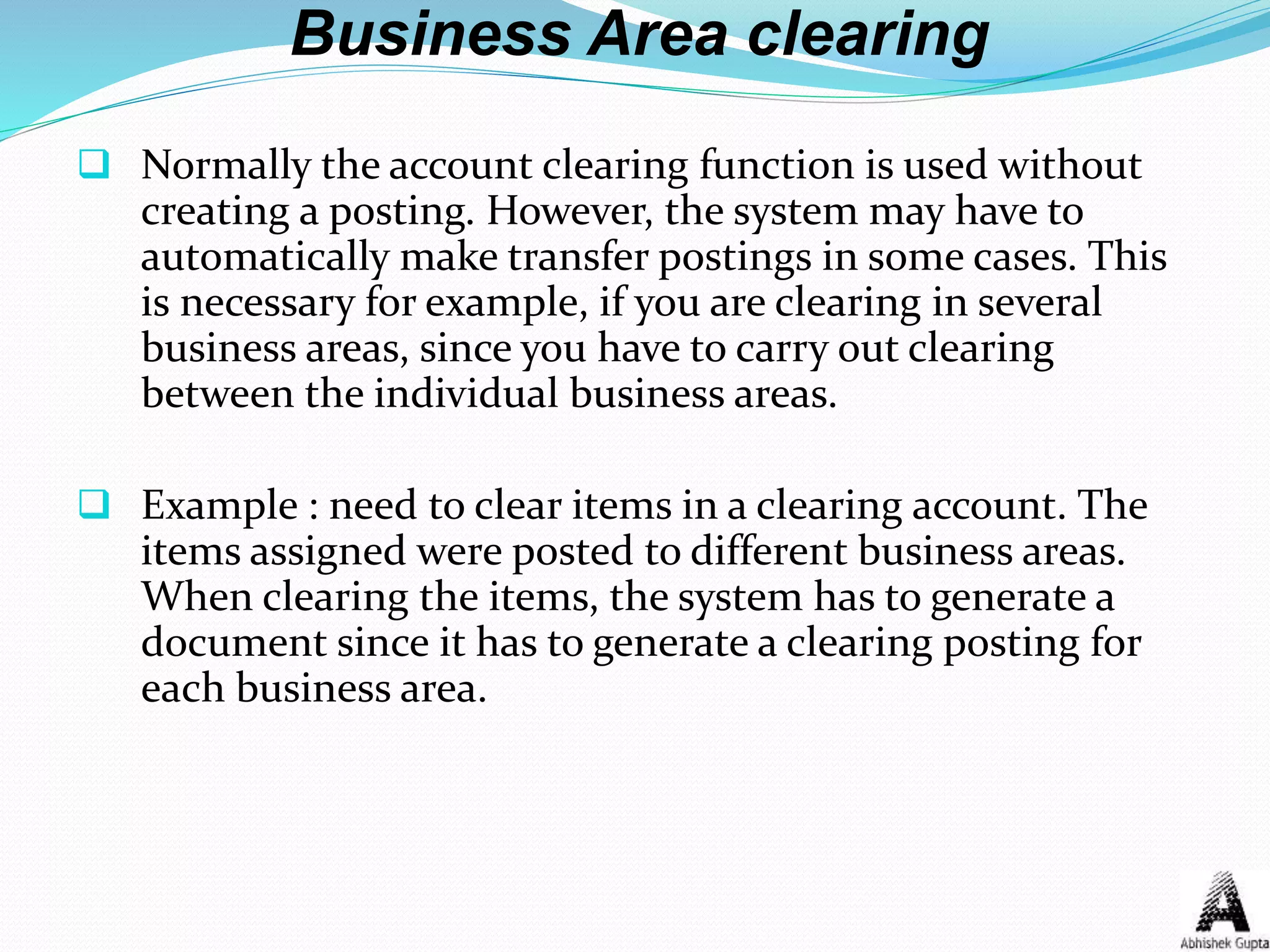Business Area clearing
 Normally the account clearing function is used without
creating a posting. However, the system may have to
automatically make transfer postings in some cases. This
is necessary for example, if you are clearing in several
business areas, since you have to carry out clearing
between the individual business areas.
 Example : need to clear items in a clearing account. The
items assigned were posted to different business areas.
When clearing the items, the system has to generate a
document since it has to generate a clearing posting for
each business area.
 