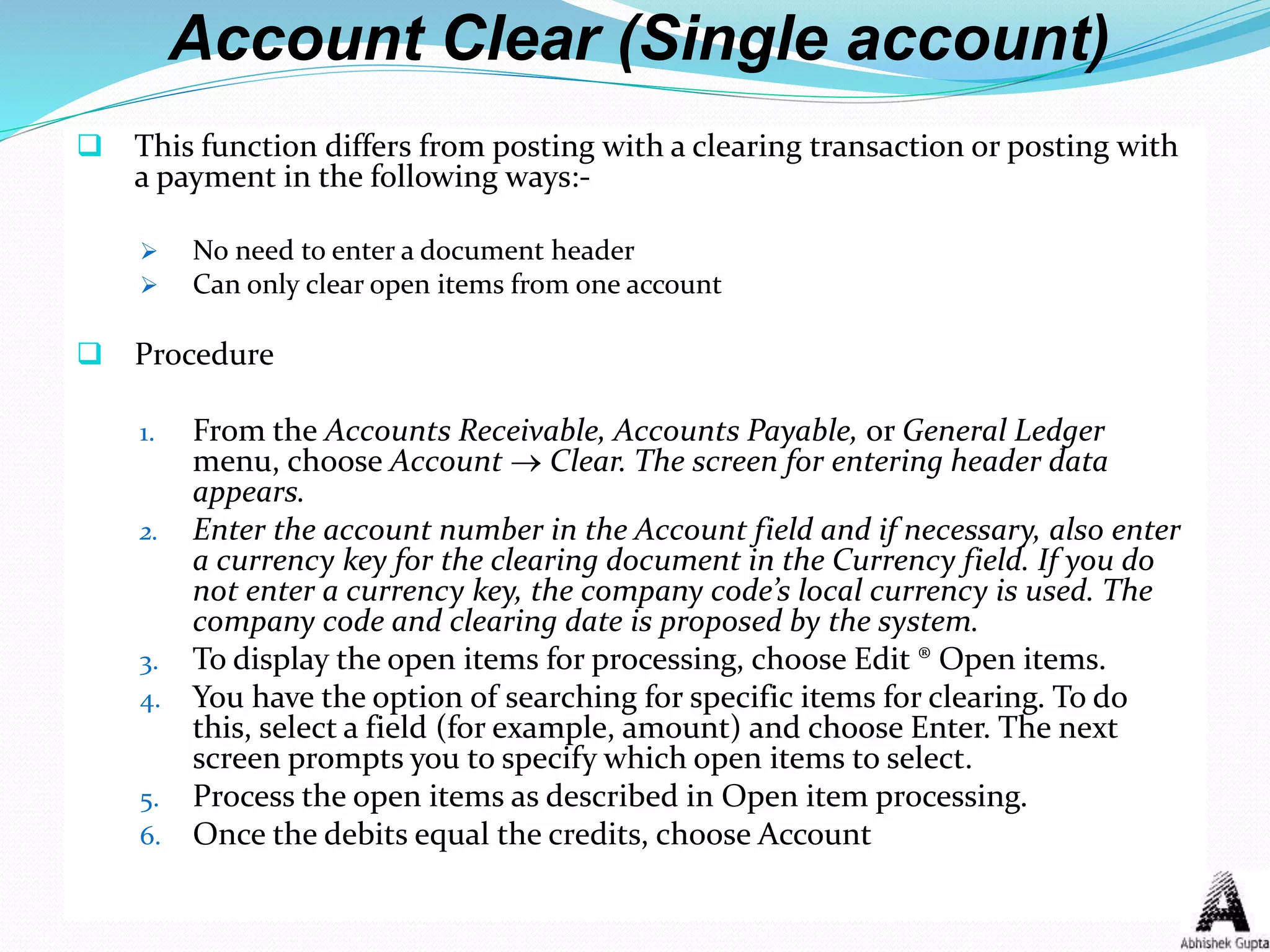 Account Clear (Single account)
 This function differs from posting with a clearing transaction or posting with
a payment in the following ways:-
 No need to enter a document header
 Can only clear open items from one account
 Procedure
1. From the Accounts Receivable, Accounts Payable, or General Ledger
menu, choose Account  Clear. The screen for entering header data
appears.
2. Enter the account number in the Account field and if necessary, also enter
a currency key for the clearing document in the Currency field. If you do
not enter a currency key, the company code’s local currency is used. The
company code and clearing date is proposed by the system.
3. To display the open items for processing, choose Edit ® Open items.
4. You have the option of searching for specific items for clearing. To do
this, select a field (for example, amount) and choose Enter. The next
screen prompts you to specify which open items to select.
5. Process the open items as described in Open item processing.
6. Once the debits equal the credits, choose Account
 
