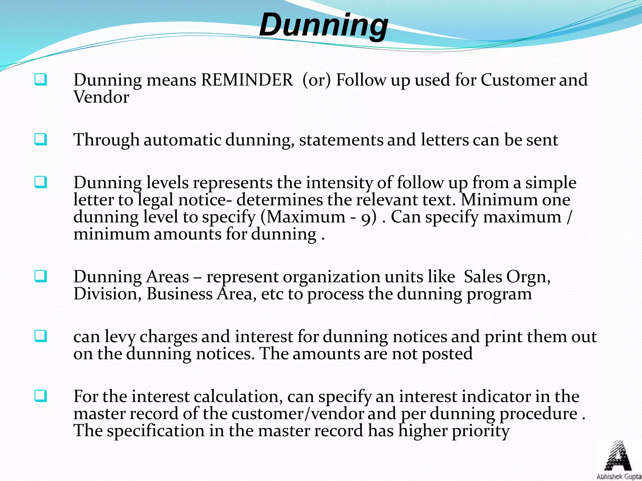 Dunning
 Dunning means REMINDER (or) Follow up used for Customer and
Vendor
 Through automatic dunning, statements and letters can be sent
 Dunning levels represents the intensity of follow up from a simple
letter to legal notice- determines the relevant text. Minimum one
dunning level to specify (Maximum - 9) . Can specify maximum /
minimum amounts for dunning .
 Dunning Areas – represent organization units like Sales Orgn,
Division, Business Area, etc to process the dunning program
 can levy charges and interest for dunning notices and print them out
on the dunning notices. The amounts are not posted
 For the interest calculation, can specify an interest indicator in the
master record of the customer/vendor and per dunning procedure .
The specification in the master record has higher priority
 