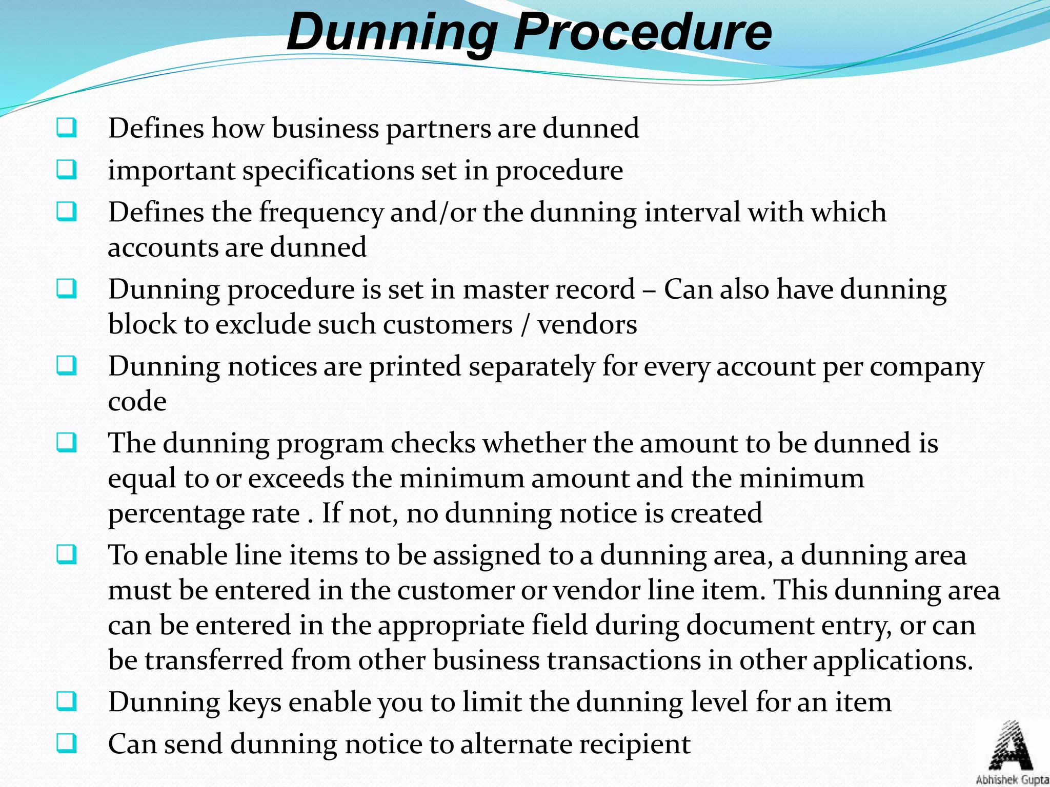 Dunning Procedure
 Defines how business partners are dunned
 important specifications set in procedure
 Defines the frequency and/or the dunning interval with which
accounts are dunned
 Dunning procedure is set in master record – Can also have dunning
block to exclude such customers / vendors
 Dunning notices are printed separately for every account per company
code
 The dunning program checks whether the amount to be dunned is
equal to or exceeds the minimum amount and the minimum
percentage rate . If not, no dunning notice is created
 To enable line items to be assigned to a dunning area, a dunning area
must be entered in the customer or vendor line item. This dunning area
can be entered in the appropriate field during document entry, or can
be transferred from other business transactions in other applications.
 Dunning keys enable you to limit the dunning level for an item
 Can send dunning notice to alternate recipient
 
