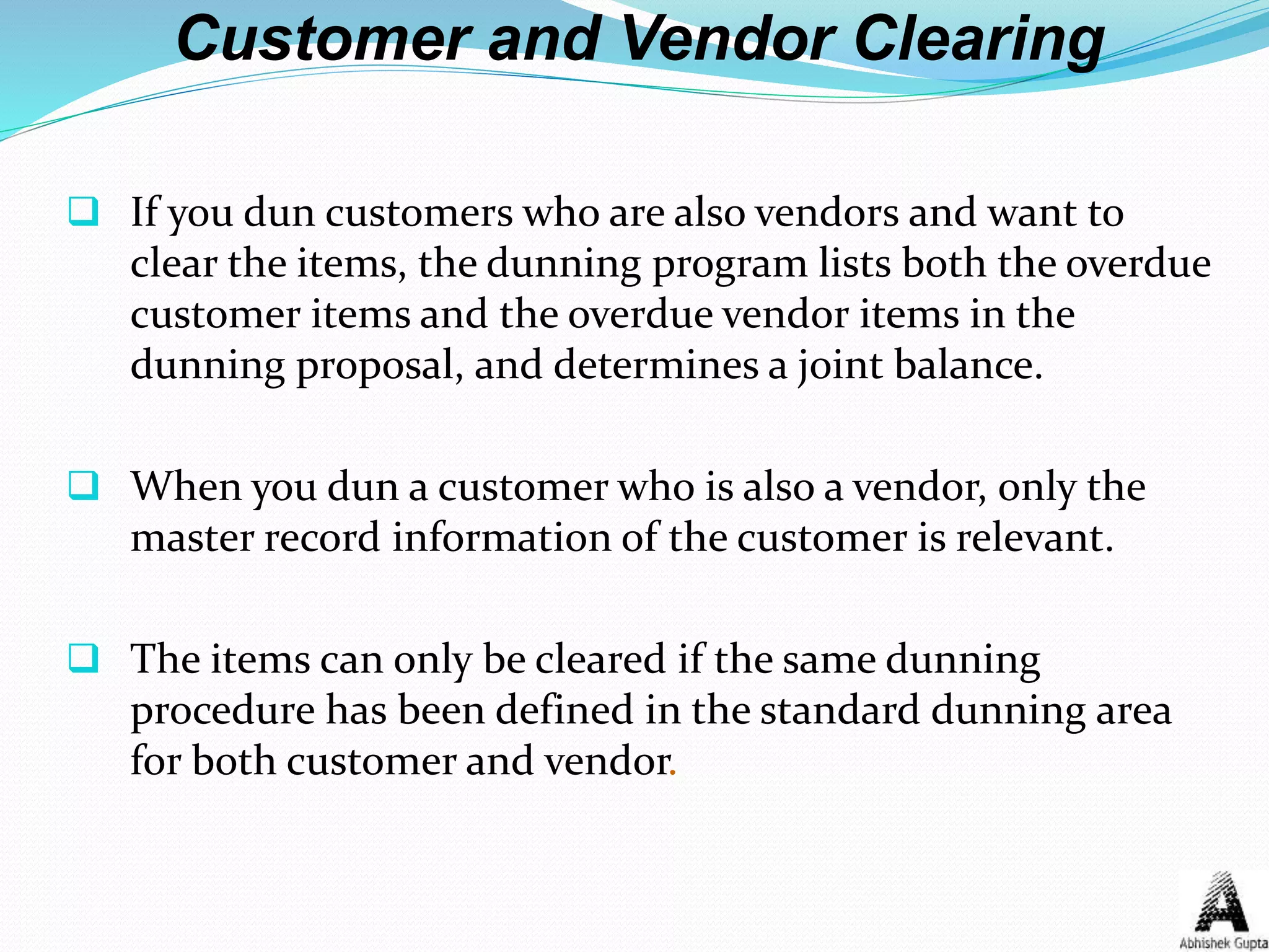 Customer and Vendor Clearing
 If you dun customers who are also vendors and want to
clear the items, the dunning program lists both the overdue
customer items and the overdue vendor items in the
dunning proposal, and determines a joint balance.
 When you dun a customer who is also a vendor, only the
master record information of the customer is relevant.
 The items can only be cleared if the same dunning
procedure has been defined in the standard dunning area
for both customer and vendor.
 