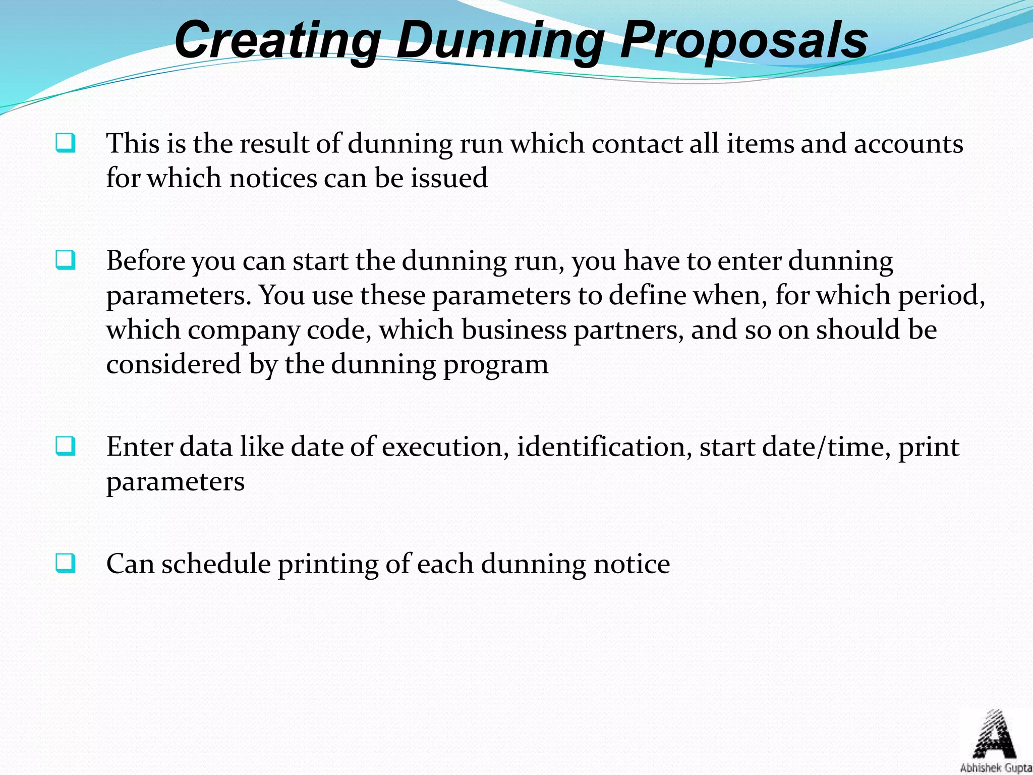 Creating Dunning Proposals
 This is the result of dunning run which contact all items and accounts
for which notices can be issued
 Before you can start the dunning run, you have to enter dunning
parameters. You use these parameters to define when, for which period,
which company code, which business partners, and so on should be
considered by the dunning program
 Enter data like date of execution, identification, start date/time, print
parameters
 Can schedule printing of each dunning notice
 