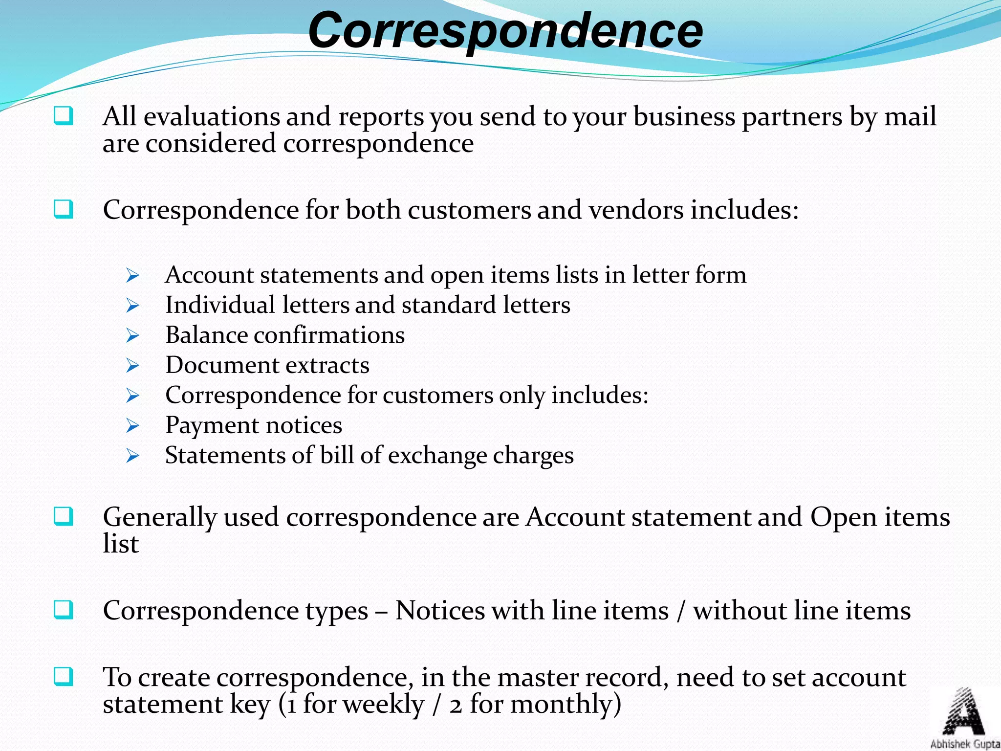 Correspondence
 All evaluations and reports you send to your business partners by mail
are considered correspondence
 Correspondence for both customers and vendors includes:
 Account statements and open items lists in letter form
 Individual letters and standard letters
 Balance confirmations
 Document extracts
 Correspondence for customers only includes:
 Payment notices
 Statements of bill of exchange charges
 Generally used correspondence are Account statement and Open items
list
 Correspondence types – Notices with line items / without line items
 To create correspondence, in the master record, need to set account
statement key (1 for weekly / 2 for monthly)
 