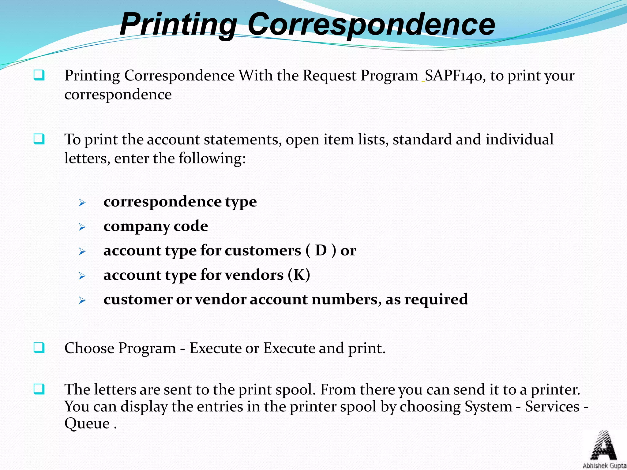 Printing Correspondence
 Printing Correspondence With the Request Program SAPF140, to print your
correspondence
 To print the account statements, open item lists, standard and individual
letters, enter the following:
 correspondence type
 company code
 account type for customers ( D ) or
 account type for vendors (K)
 customer or vendor account numbers, as required
 Choose Program - Execute or Execute and print.
 The letters are sent to the print spool. From there you can send it to a printer.
You can display the entries in the printer spool by choosing System - Services -
Queue .
 
