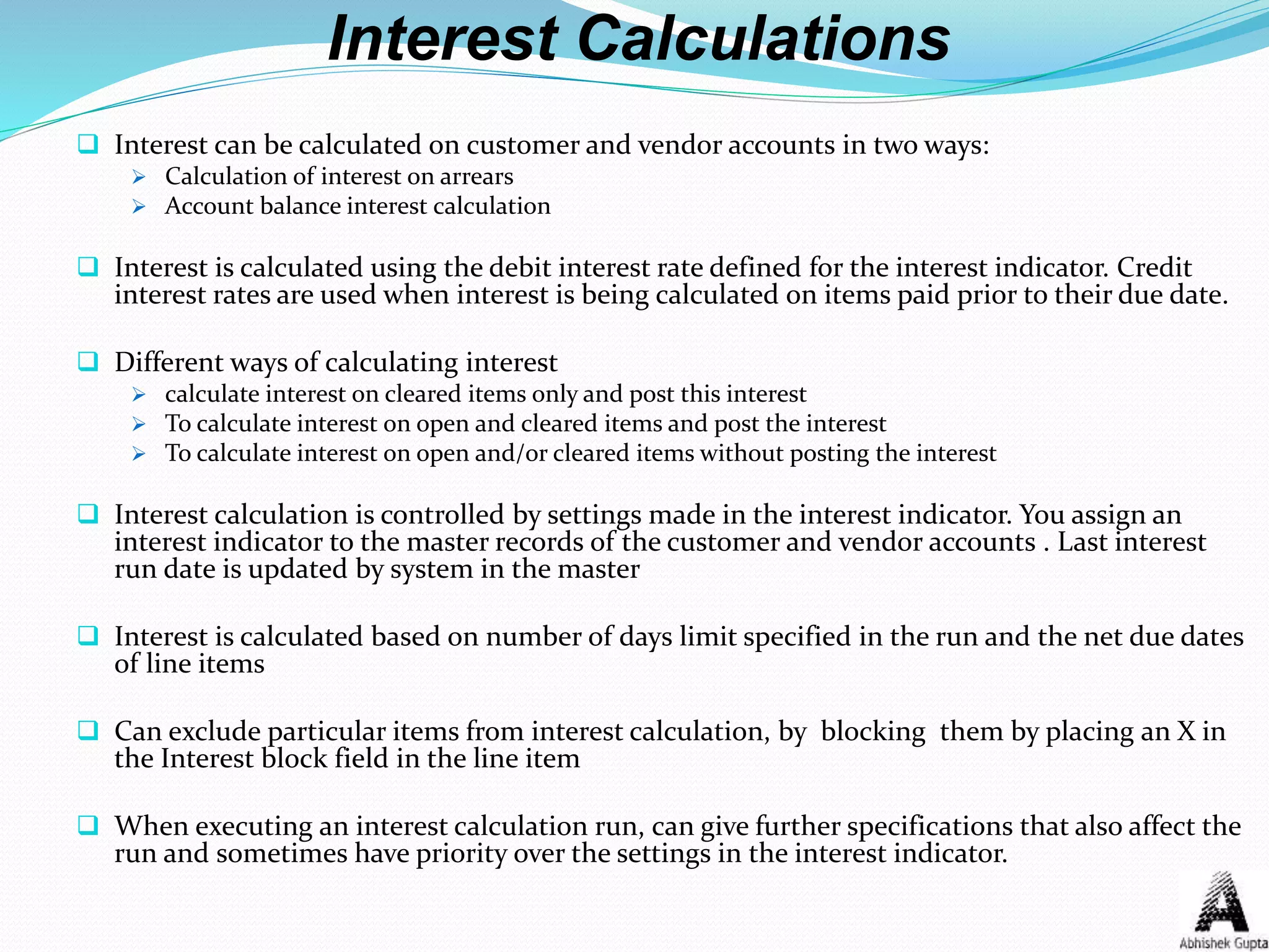 Interest Calculations
 Interest can be calculated on customer and vendor accounts in two ways:
 Calculation of interest on arrears
 Account balance interest calculation
 Interest is calculated using the debit interest rate defined for the interest indicator. Credit
interest rates are used when interest is being calculated on items paid prior to their due date.
 Different ways of calculating interest
 calculate interest on cleared items only and post this interest
 To calculate interest on open and cleared items and post the interest
 To calculate interest on open and/or cleared items without posting the interest
 Interest calculation is controlled by settings made in the interest indicator. You assign an
interest indicator to the master records of the customer and vendor accounts . Last interest
run date is updated by system in the master
 Interest is calculated based on number of days limit specified in the run and the net due dates
of line items
 Can exclude particular items from interest calculation, by blocking them by placing an X in
the Interest block field in the line item
 When executing an interest calculation run, can give further specifications that also affect the
run and sometimes have priority over the settings in the interest indicator.
 
