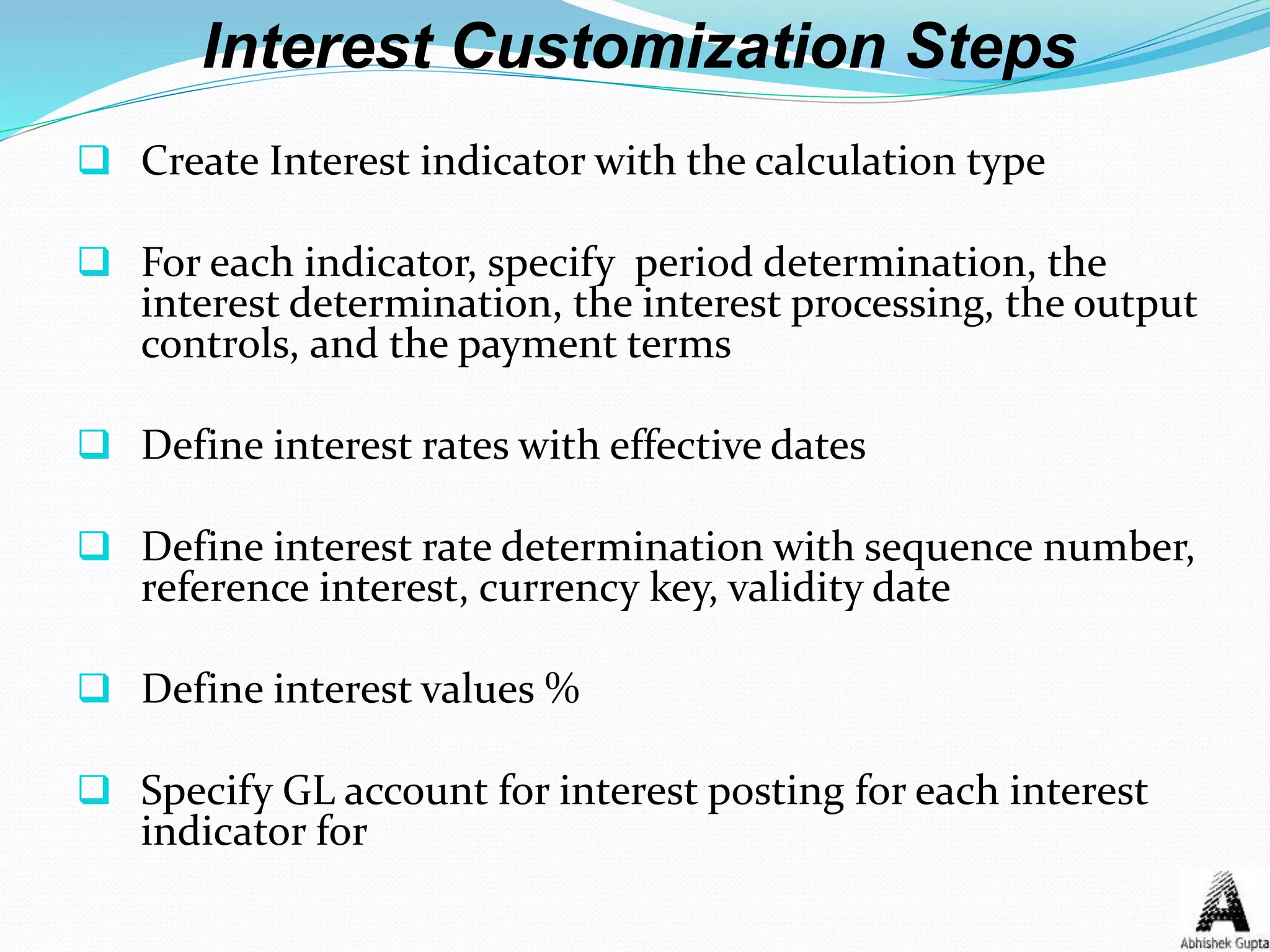 Interest Customization Steps
 Create Interest indicator with the calculation type
 For each indicator, specify period determination, the
interest determination, the interest processing, the output
controls, and the payment terms
 Define interest rates with effective dates
 Define interest rate determination with sequence number,
reference interest, currency key, validity date
 Define interest values %
 Specify GL account for interest posting for each interest
indicator for
 