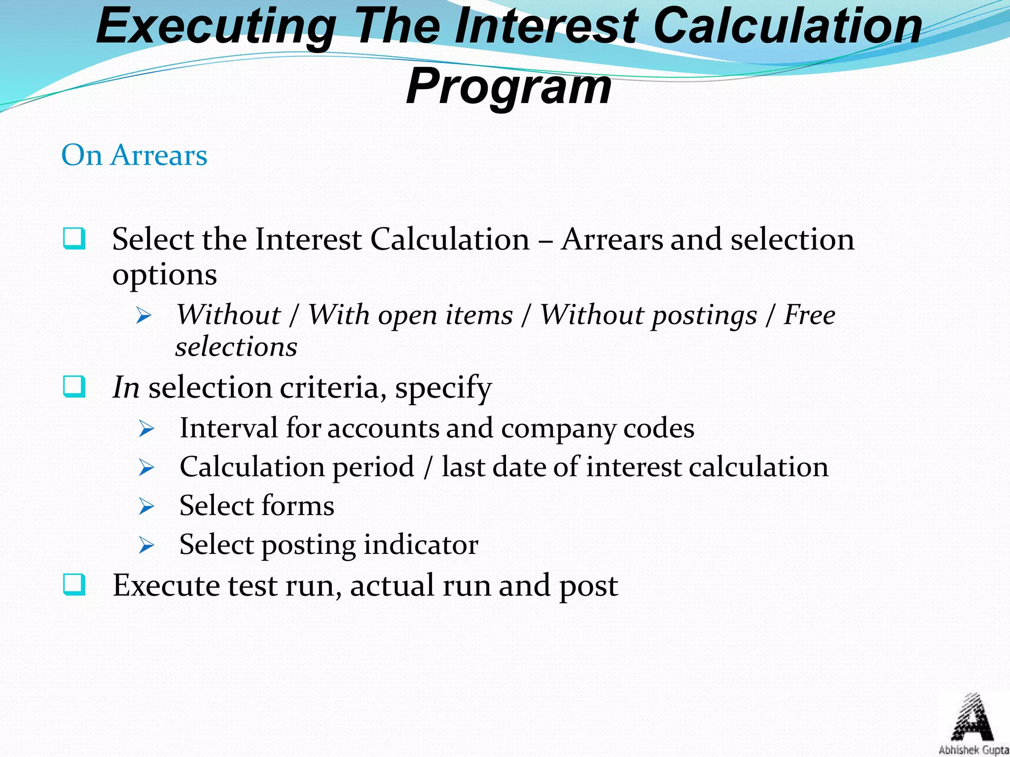 Executing The Interest Calculation
Program
On Arrears
 Select the Interest Calculation – Arrears and selection
options
 Without / With open items / Without postings / Free
selections
 In selection criteria, specify
 Interval for accounts and company codes
 Calculation period / last date of interest calculation
 Select forms
 Select posting indicator
 Execute test run, actual run and post
 