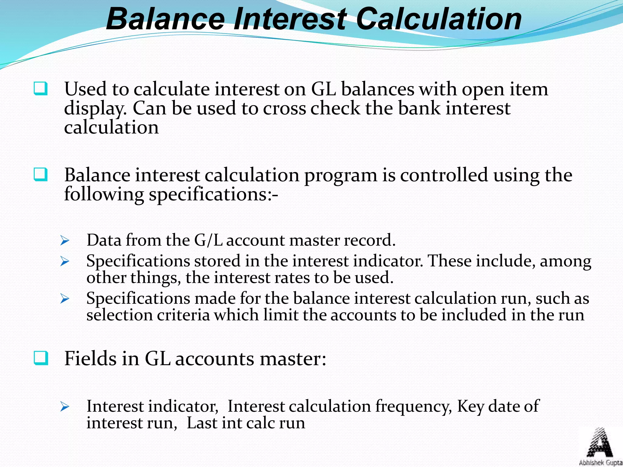 Balance Interest Calculation
 Used to calculate interest on GL balances with open item
display. Can be used to cross check the bank interest
calculation
 Balance interest calculation program is controlled using the
following specifications:-
 Data from the G/L account master record.
 Specifications stored in the interest indicator. These include, among
other things, the interest rates to be used.
 Specifications made for the balance interest calculation run, such as
selection criteria which limit the accounts to be included in the run
 Fields in GL accounts master:
 Interest indicator, Interest calculation frequency, Key date of
interest run, Last int calc run
 