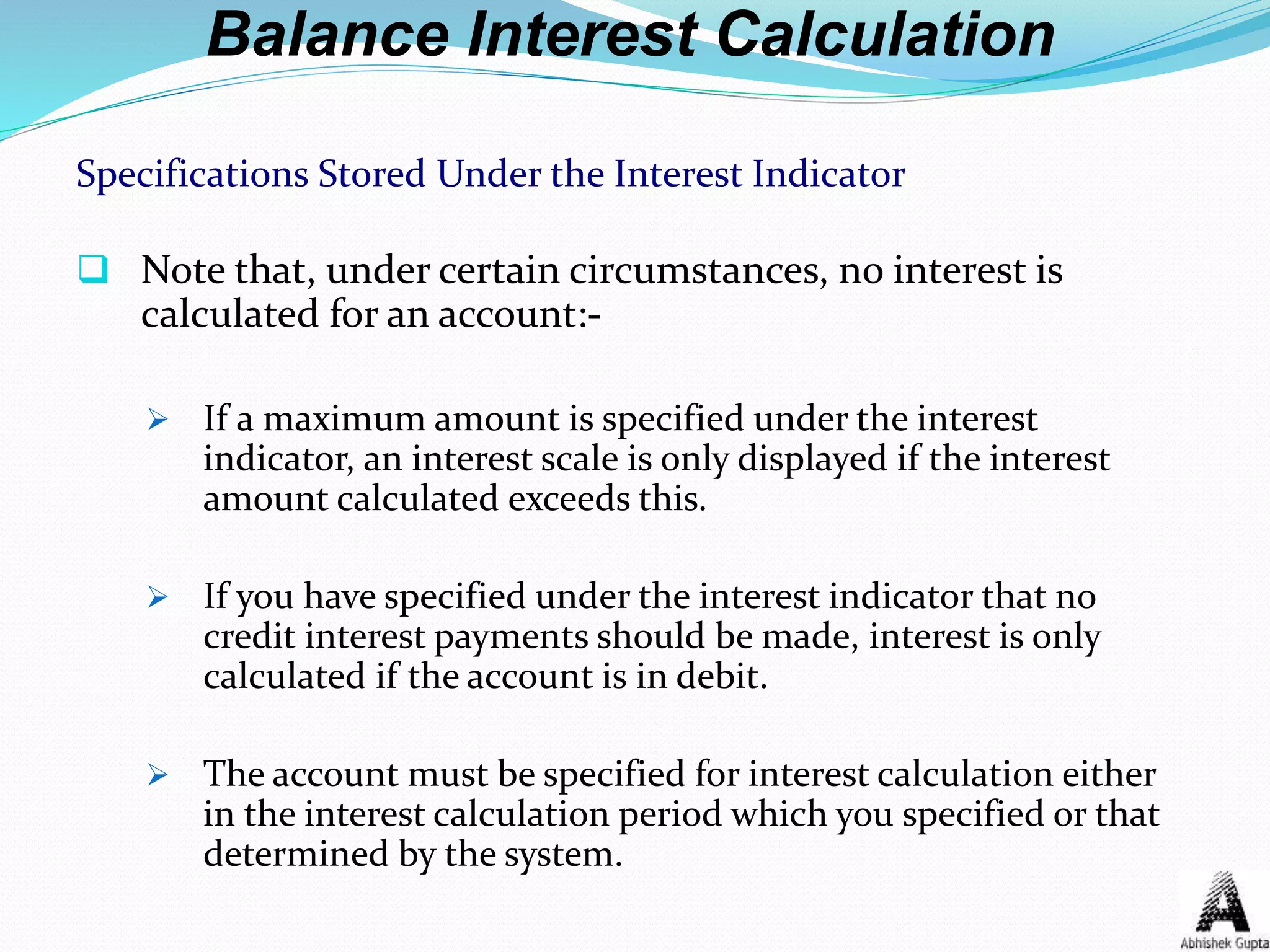 Balance Interest Calculation
Specifications Stored Under the Interest Indicator
 Note that, under certain circumstances, no interest is
calculated for an account:-
 If a maximum amount is specified under the interest
indicator, an interest scale is only displayed if the interest
amount calculated exceeds this.
 If you have specified under the interest indicator that no
credit interest payments should be made, interest is only
calculated if the account is in debit.
 The account must be specified for interest calculation either
in the interest calculation period which you specified or that
determined by the system.
 