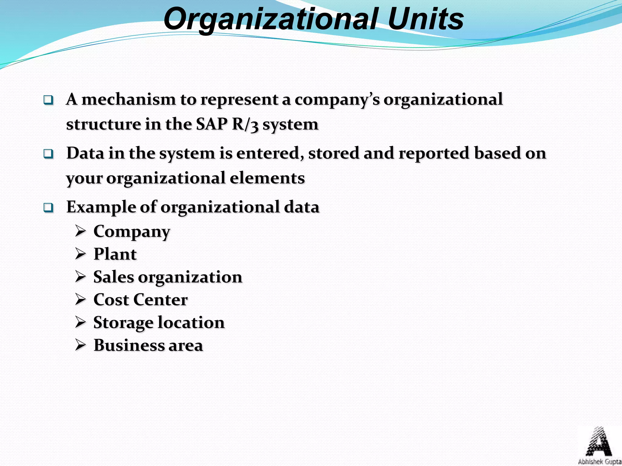  A mechanism to represent a company’s organizational
structure in the SAP R/3 system
 Data in the system is entered, stored and reported based on
your organizational elements
 Example of organizational data
 Company
 Plant
 Sales organization
 Cost Center
 Storage location
 Business area
Organizational Units
 