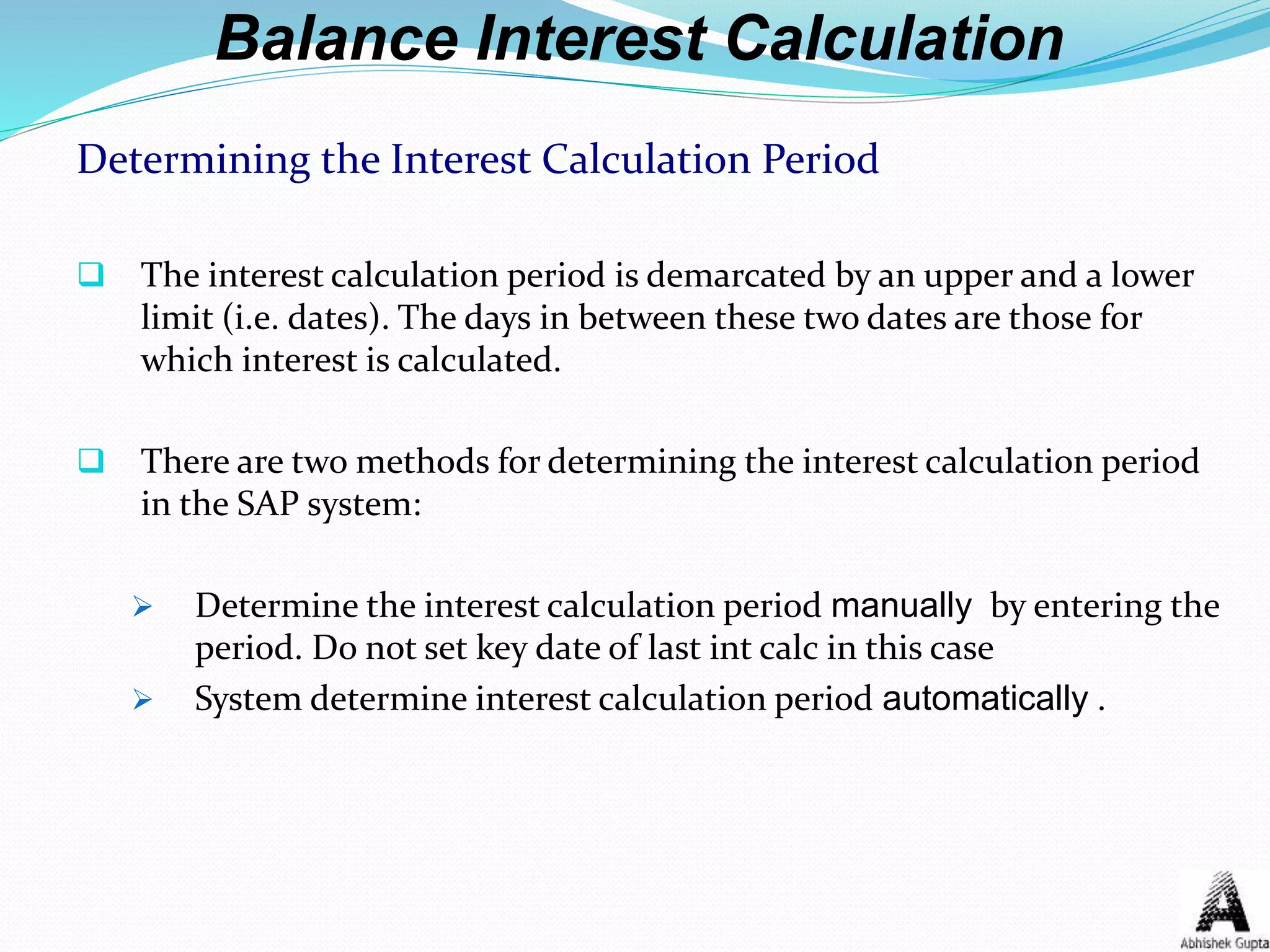 Balance Interest Calculation
Determining the Interest Calculation Period
 The interest calculation period is demarcated by an upper and a lower
limit (i.e. dates). The days in between these two dates are those for
which interest is calculated.
 There are two methods for determining the interest calculation period
in the SAP system:
 Determine the interest calculation period manually by entering the
period. Do not set key date of last int calc in this case
 System determine interest calculation period automatically .
 