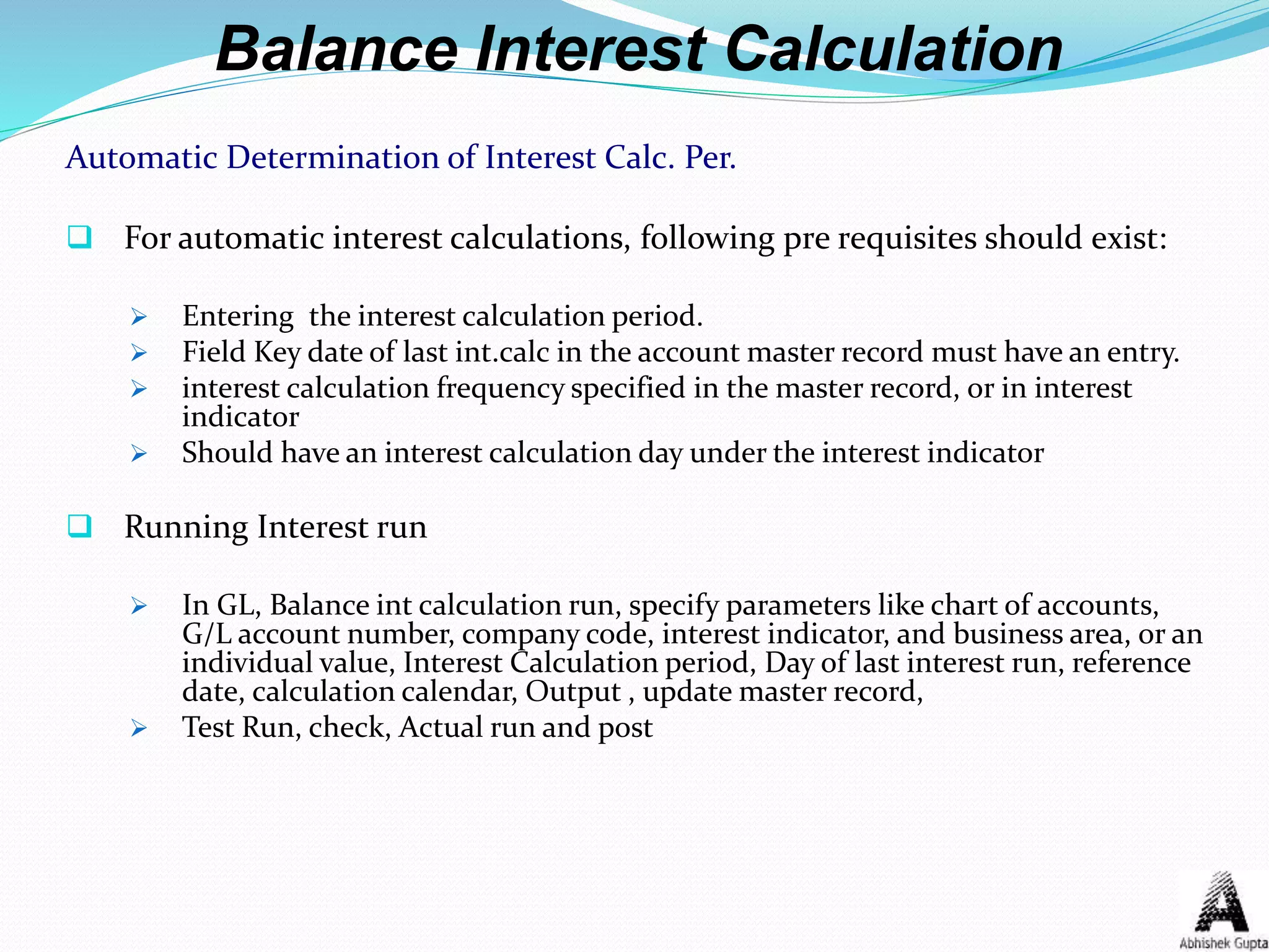 Balance Interest Calculation
Automatic Determination of Interest Calc. Per.
 For automatic interest calculations, following pre requisites should exist:
 Entering the interest calculation period.
 Field Key date of last int.calc in the account master record must have an entry.
 interest calculation frequency specified in the master record, or in interest
indicator
 Should have an interest calculation day under the interest indicator
 Running Interest run
 In GL, Balance int calculation run, specify parameters like chart of accounts,
G/L account number, company code, interest indicator, and business area, or an
individual value, Interest Calculation period, Day of last interest run, reference
date, calculation calendar, Output , update master record,
 Test Run, check, Actual run and post
 