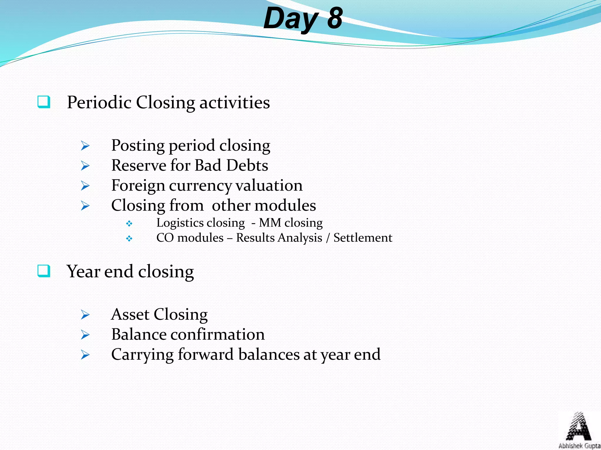 Day 8
 Periodic Closing activities
 Posting period closing
 Reserve for Bad Debts
 Foreign currency valuation
 Closing from other modules
 Logistics closing - MM closing
 CO modules – Results Analysis / Settlement
 Year end closing
 Asset Closing
 Balance confirmation
 Carrying forward balances at year end
 