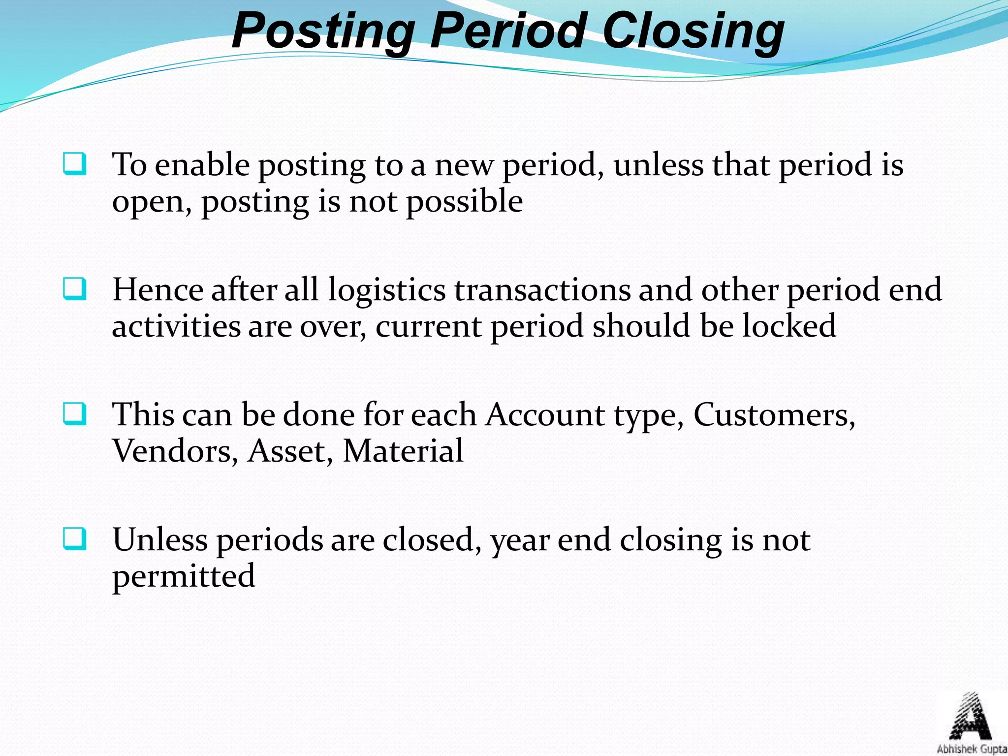 Posting Period Closing
 To enable posting to a new period, unless that period is
open, posting is not possible
 Hence after all logistics transactions and other period end
activities are over, current period should be locked
 This can be done for each Account type, Customers,
Vendors, Asset, Material
 Unless periods are closed, year end closing is not
permitted
 