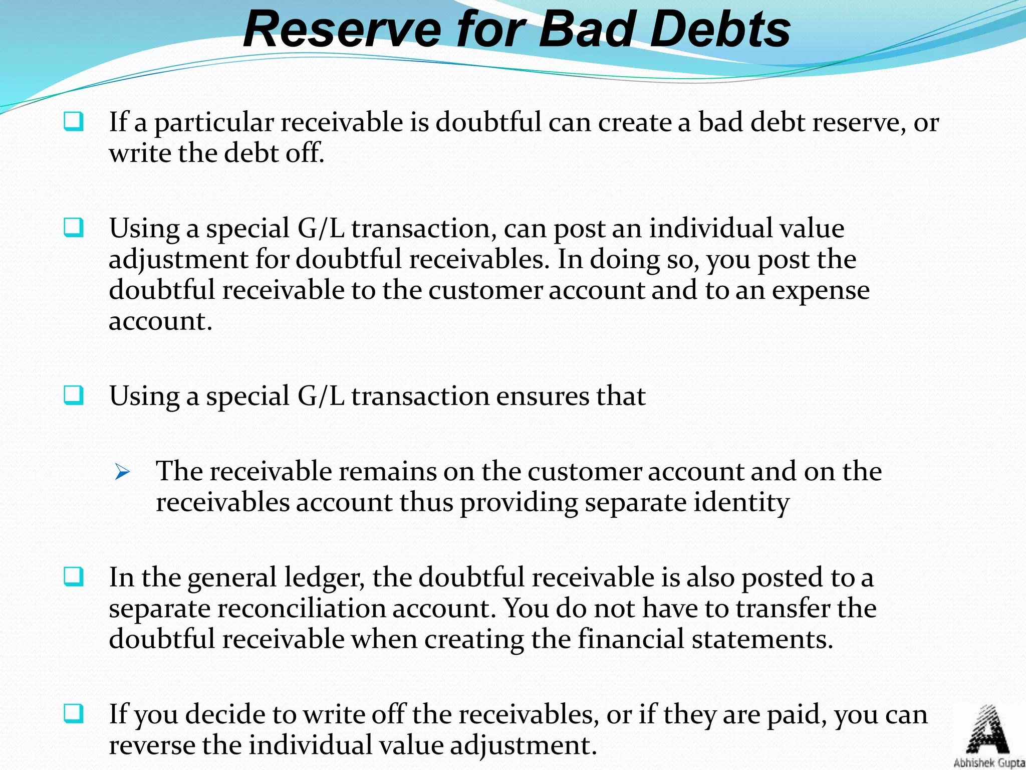 Reserve for Bad Debts
 If a particular receivable is doubtful can create a bad debt reserve, or
write the debt off.
 Using a special G/L transaction, can post an individual value
adjustment for doubtful receivables. In doing so, you post the
doubtful receivable to the customer account and to an expense
account.
 Using a special G/L transaction ensures that
 The receivable remains on the customer account and on the
receivables account thus providing separate identity
 In the general ledger, the doubtful receivable is also posted to a
separate reconciliation account. You do not have to transfer the
doubtful receivable when creating the financial statements.
 If you decide to write off the receivables, or if they are paid, you can
reverse the individual value adjustment.
 