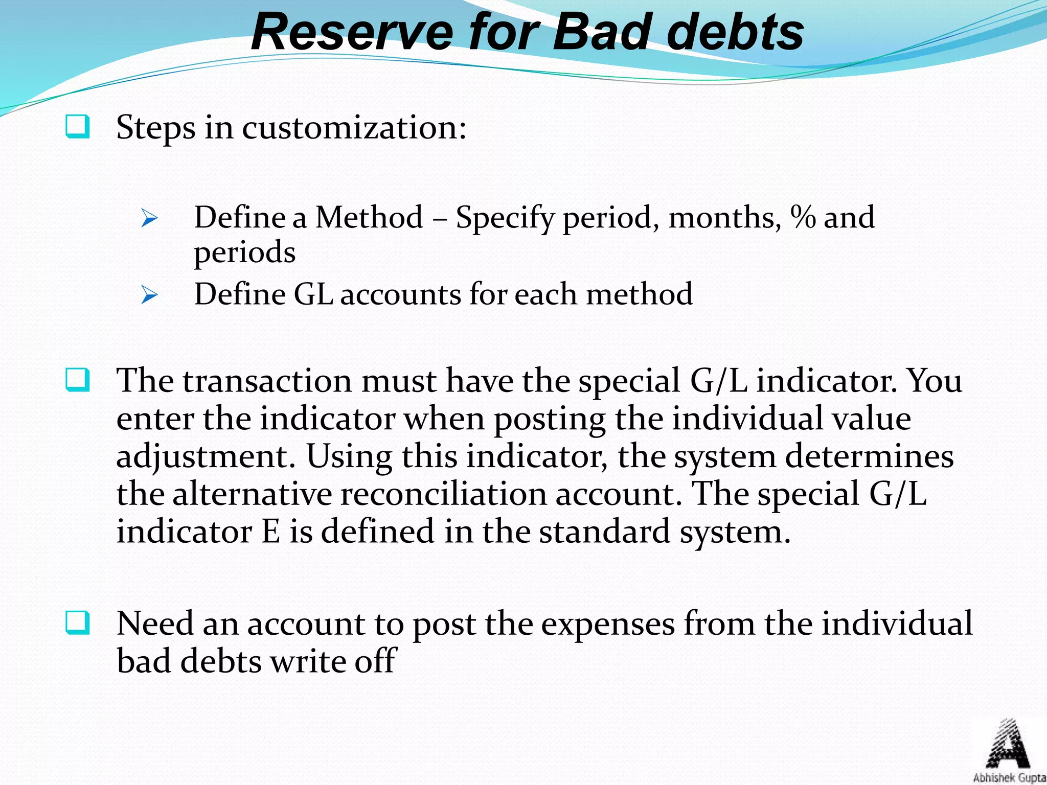 Reserve for Bad debts
 Steps in customization:
 Define a Method – Specify period, months, % and
periods
 Define GL accounts for each method
 The transaction must have the special G/L indicator. You
enter the indicator when posting the individual value
adjustment. Using this indicator, the system determines
the alternative reconciliation account. The special G/L
indicator E is defined in the standard system.
 Need an account to post the expenses from the individual
bad debts write off
 