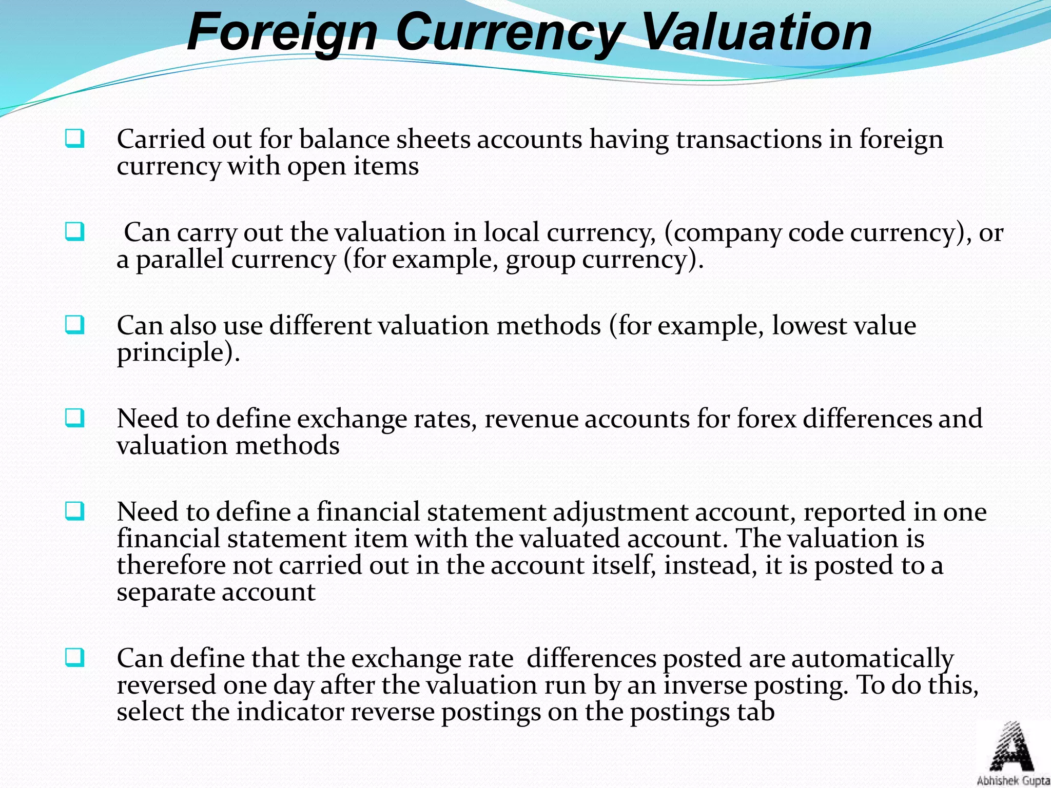 Foreign Currency Valuation
 Carried out for balance sheets accounts having transactions in foreign
currency with open items
 Can carry out the valuation in local currency, (company code currency), or
a parallel currency (for example, group currency).
 Can also use different valuation methods (for example, lowest value
principle).
 Need to define exchange rates, revenue accounts for forex differences and
valuation methods
 Need to define a financial statement adjustment account, reported in one
financial statement item with the valuated account. The valuation is
therefore not carried out in the account itself, instead, it is posted to a
separate account
 Can define that the exchange rate differences posted are automatically
reversed one day after the valuation run by an inverse posting. To do this,
select the indicator reverse postings on the postings tab
 