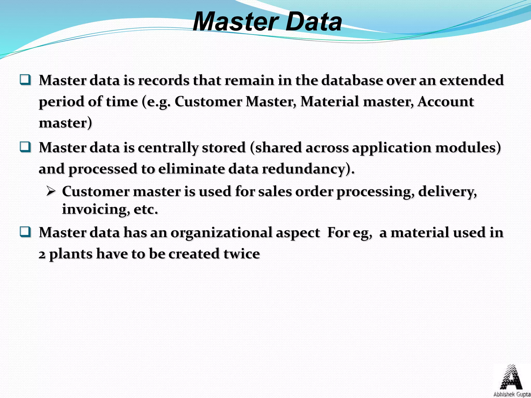  Master data is records that remain in the database over an extended
period of time (e.g. Customer Master, Material master, Account
master)
 Master data is centrally stored (shared across application modules)
and processed to eliminate data redundancy).
 Customer master is used for sales order processing, delivery,
invoicing, etc.
 Master data has an organizational aspect For eg, a material used in
2 plants have to be created twice
Master Data
 