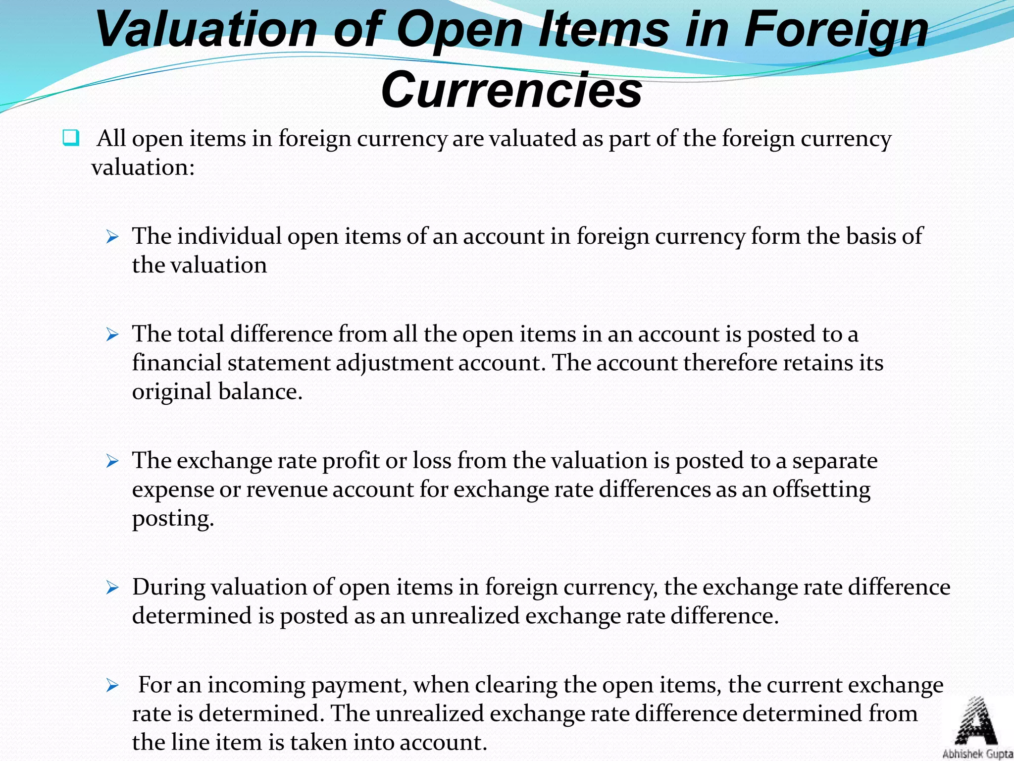 Valuation of Open Items in Foreign
Currencies
 All open items in foreign currency are valuated as part of the foreign currency
valuation:
 The individual open items of an account in foreign currency form the basis of
the valuation
 The total difference from all the open items in an account is posted to a
financial statement adjustment account. The account therefore retains its
original balance.
 The exchange rate profit or loss from the valuation is posted to a separate
expense or revenue account for exchange rate differences as an offsetting
posting.
 During valuation of open items in foreign currency, the exchange rate difference
determined is posted as an unrealized exchange rate difference.
 For an incoming payment, when clearing the open items, the current exchange
rate is determined. The unrealized exchange rate difference determined from
the line item is taken into account.
 