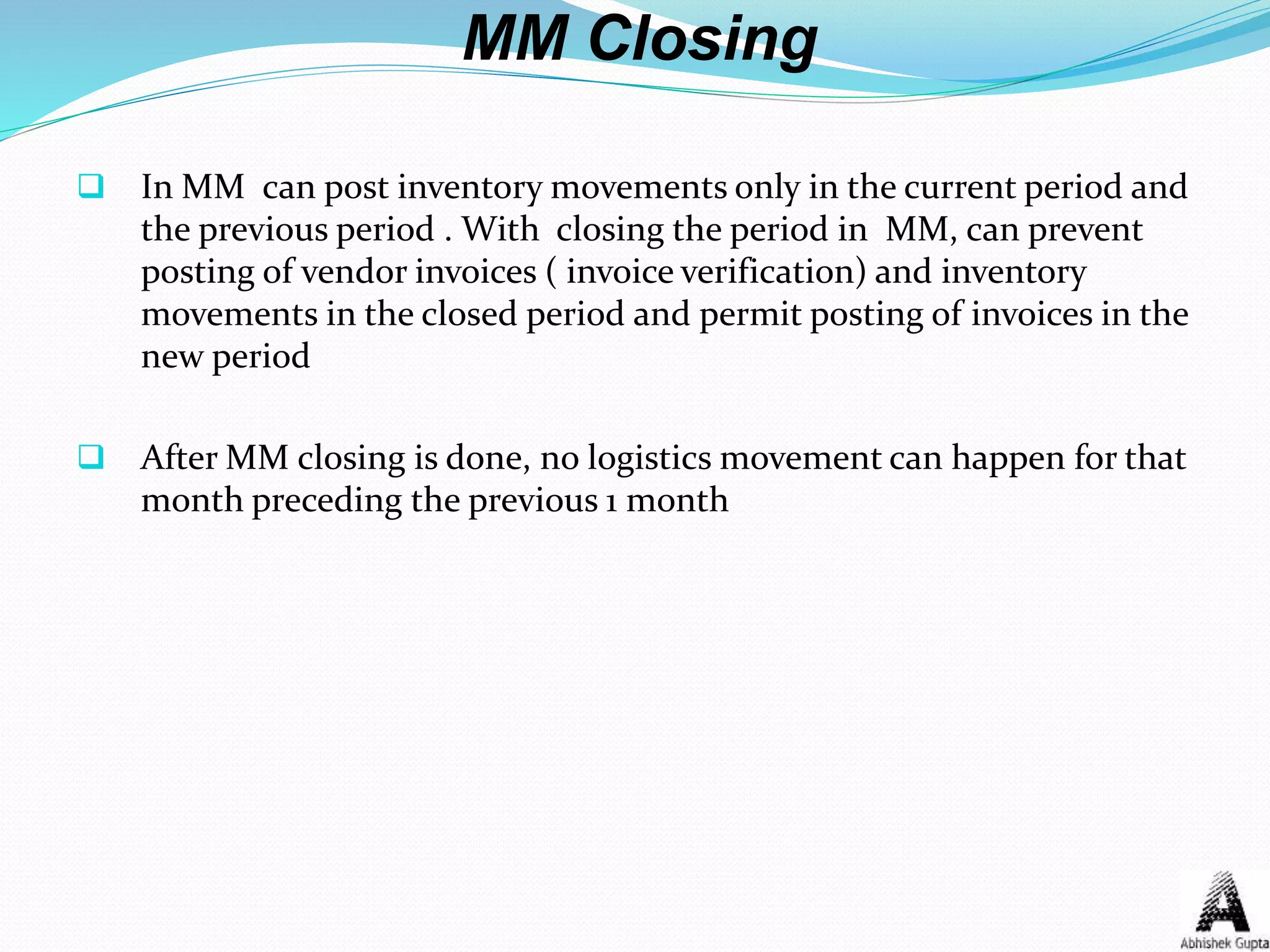MM Closing
 In MM can post inventory movements only in the current period and
the previous period . With closing the period in MM, can prevent
posting of vendor invoices ( invoice verification) and inventory
movements in the closed period and permit posting of invoices in the
new period
 After MM closing is done, no logistics movement can happen for that
month preceding the previous 1 month
 