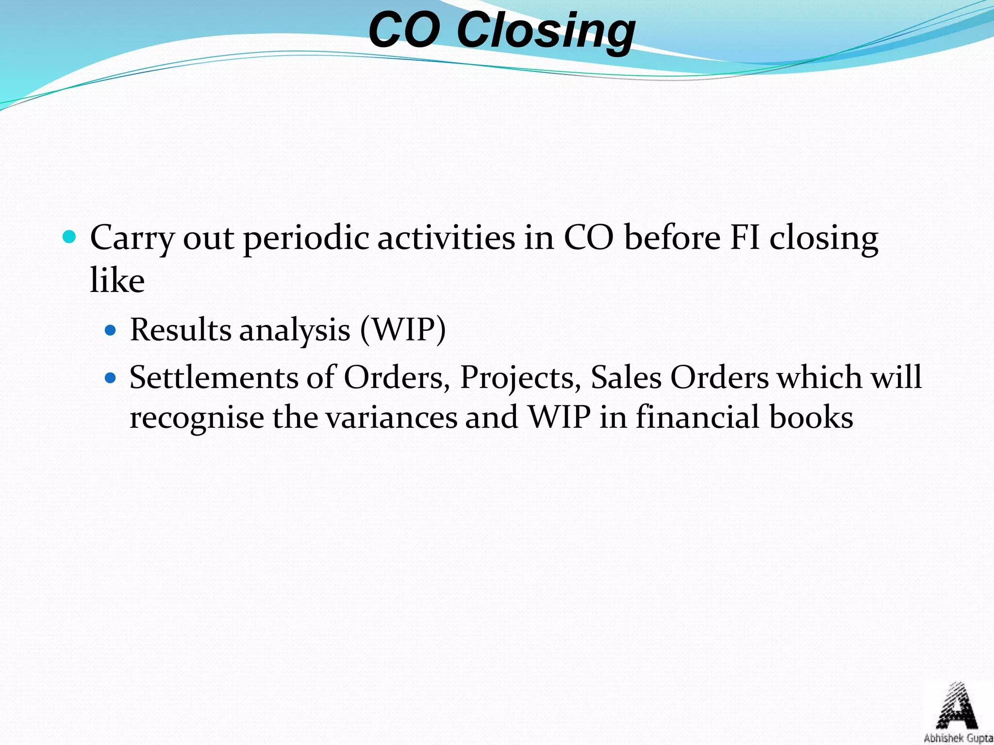 CO Closing
 Carry out periodic activities in CO before FI closing
like
 Results analysis (WIP)
 Settlements of Orders, Projects, Sales Orders which will
recognise the variances and WIP in financial books
 