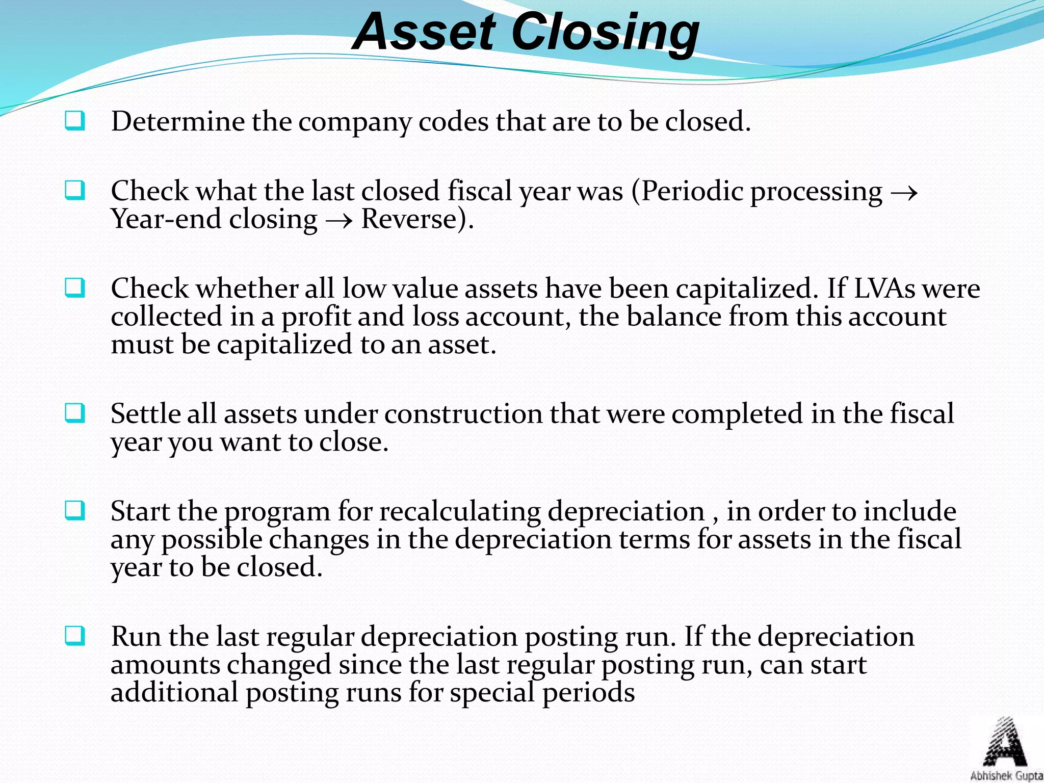 Asset Closing
 Determine the company codes that are to be closed.
 Check what the last closed fiscal year was (Periodic processing 
Year-end closing  Reverse).
 Check whether all low value assets have been capitalized. If LVAs were
collected in a profit and loss account, the balance from this account
must be capitalized to an asset.
 Settle all assets under construction that were completed in the fiscal
year you want to close.
 Start the program for recalculating depreciation , in order to include
any possible changes in the depreciation terms for assets in the fiscal
year to be closed.
 Run the last regular depreciation posting run. If the depreciation
amounts changed since the last regular posting run, can start
additional posting runs for special periods
 
