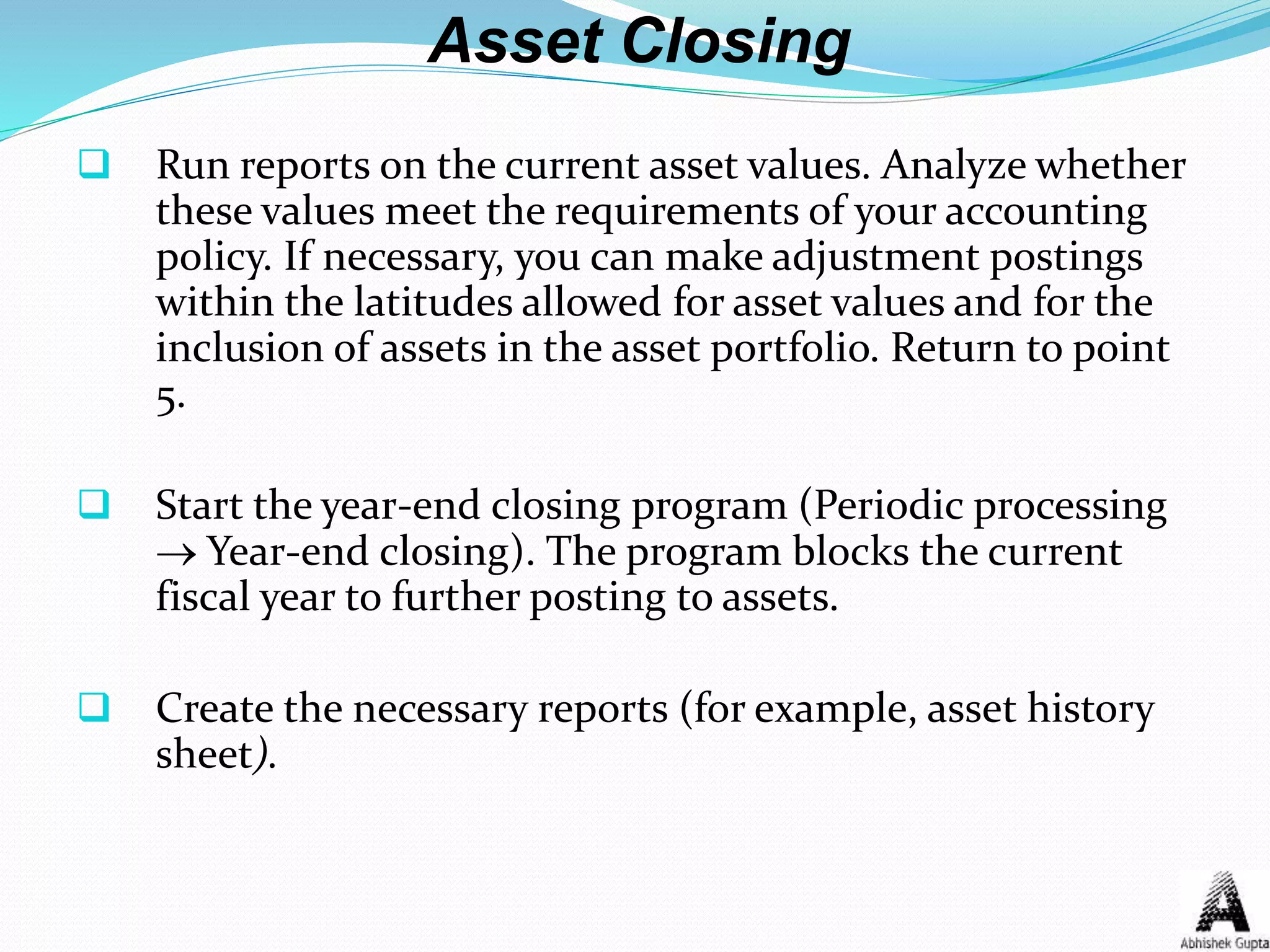 Asset Closing
 Run reports on the current asset values. Analyze whether
these values meet the requirements of your accounting
policy. If necessary, you can make adjustment postings
within the latitudes allowed for asset values and for the
inclusion of assets in the asset portfolio. Return to point
5.
 Start the year-end closing program (Periodic processing
 Year-end closing). The program blocks the current
fiscal year to further posting to assets.
 Create the necessary reports (for example, asset history
sheet).
 