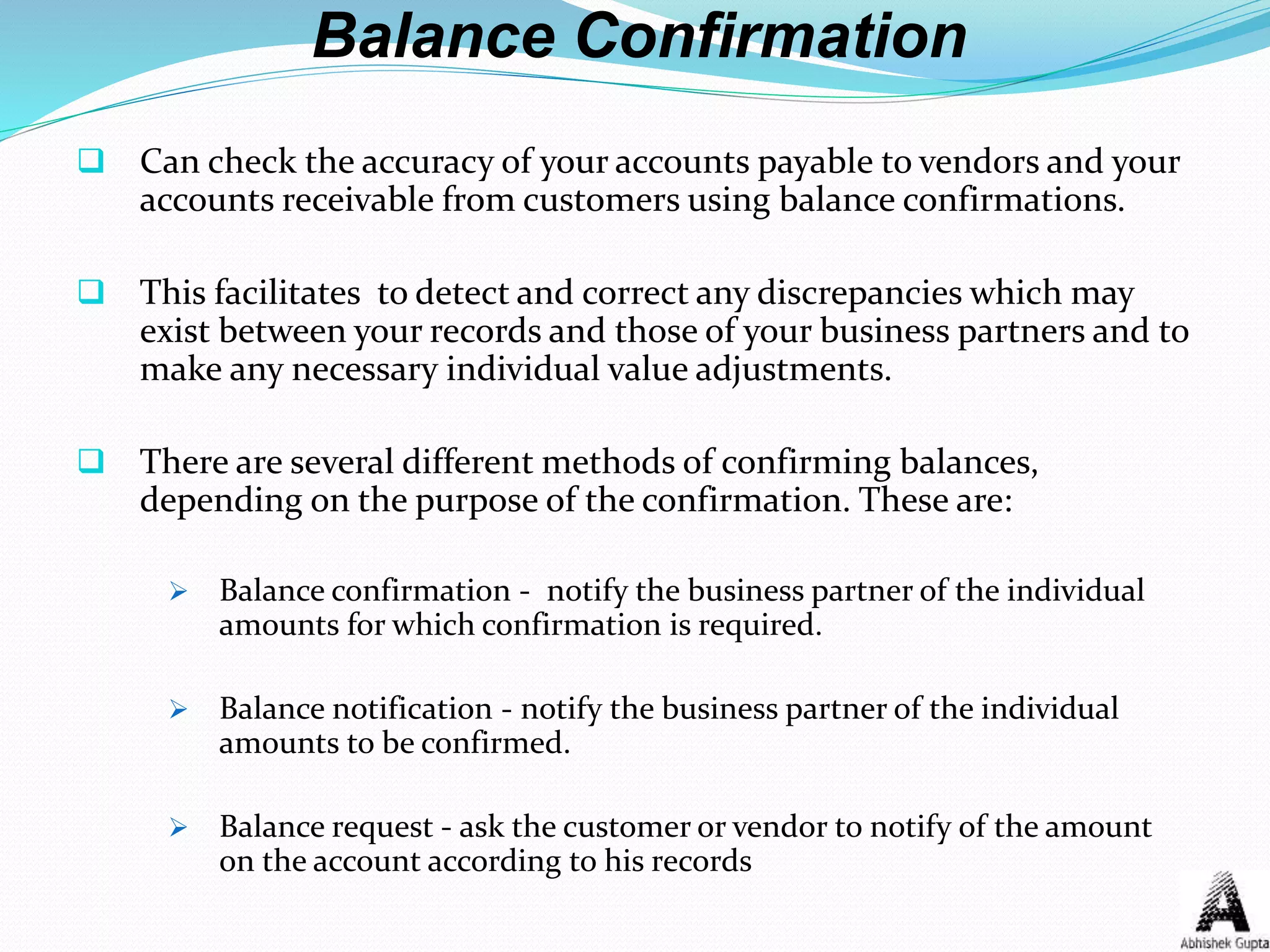 Balance Confirmation
 Can check the accuracy of your accounts payable to vendors and your
accounts receivable from customers using balance confirmations.
 This facilitates to detect and correct any discrepancies which may
exist between your records and those of your business partners and to
make any necessary individual value adjustments.
 There are several different methods of confirming balances,
depending on the purpose of the confirmation. These are:
 Balance confirmation - notify the business partner of the individual
amounts for which confirmation is required.
 Balance notification - notify the business partner of the individual
amounts to be confirmed.
 Balance request - ask the customer or vendor to notify of the amount
on the account according to his records
 