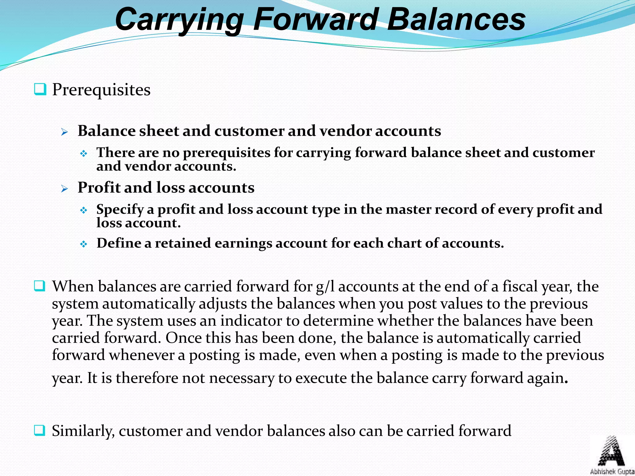 Carrying Forward Balances
 Prerequisites
 Balance sheet and customer and vendor accounts
 There are no prerequisites for carrying forward balance sheet and customer
and vendor accounts.
 Profit and loss accounts
 Specify a profit and loss account type in the master record of every profit and
loss account.
 Define a retained earnings account for each chart of accounts.
 When balances are carried forward for g/l accounts at the end of a fiscal year, the
system automatically adjusts the balances when you post values to the previous
year. The system uses an indicator to determine whether the balances have been
carried forward. Once this has been done, the balance is automatically carried
forward whenever a posting is made, even when a posting is made to the previous
year. It is therefore not necessary to execute the balance carry forward again.
 Similarly, customer and vendor balances also can be carried forward
 
