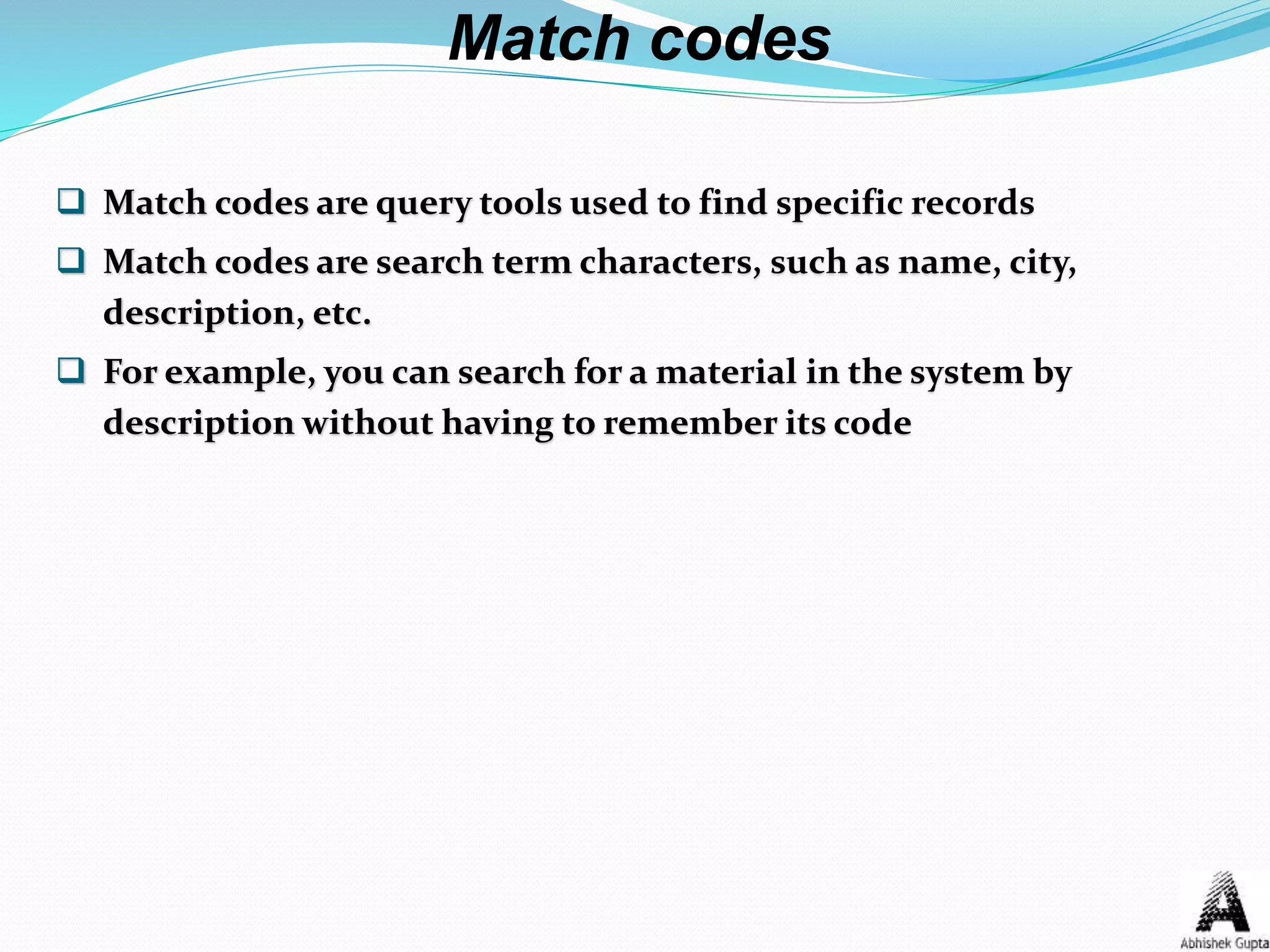  Match codes are query tools used to find specific records
 Match codes are search term characters, such as name, city,
description, etc.
 For example, you can search for a material in the system by
description without having to remember its code
Match codes
 