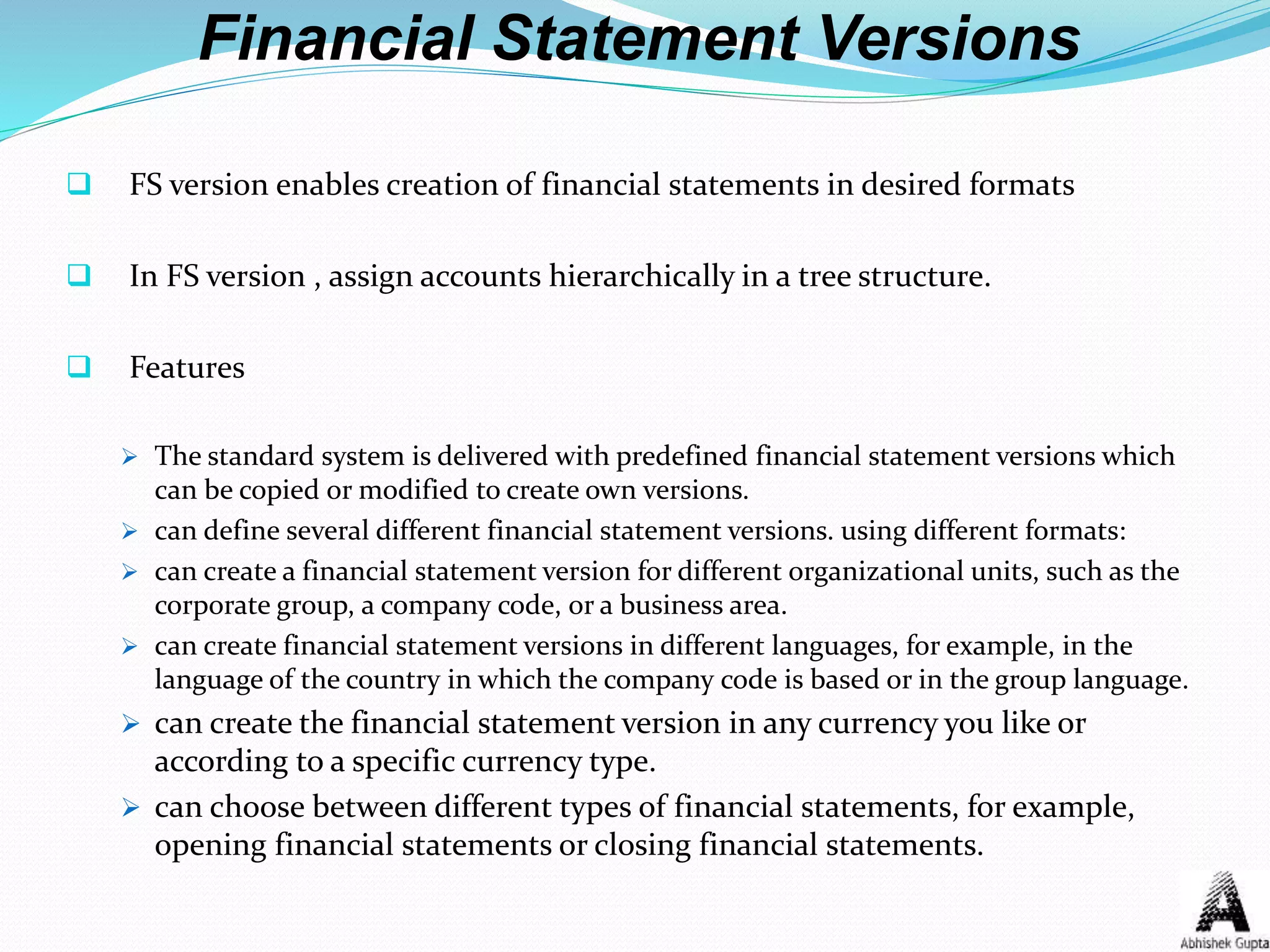 Financial Statement Versions
 FS version enables creation of financial statements in desired formats
 In FS version , assign accounts hierarchically in a tree structure.
 Features
 The standard system is delivered with predefined financial statement versions which
can be copied or modified to create own versions.
 can define several different financial statement versions. using different formats:
 can create a financial statement version for different organizational units, such as the
corporate group, a company code, or a business area.
 can create financial statement versions in different languages, for example, in the
language of the country in which the company code is based or in the group language.
 can create the financial statement version in any currency you like or
according to a specific currency type.
 can choose between different types of financial statements, for example,
opening financial statements or closing financial statements.
 