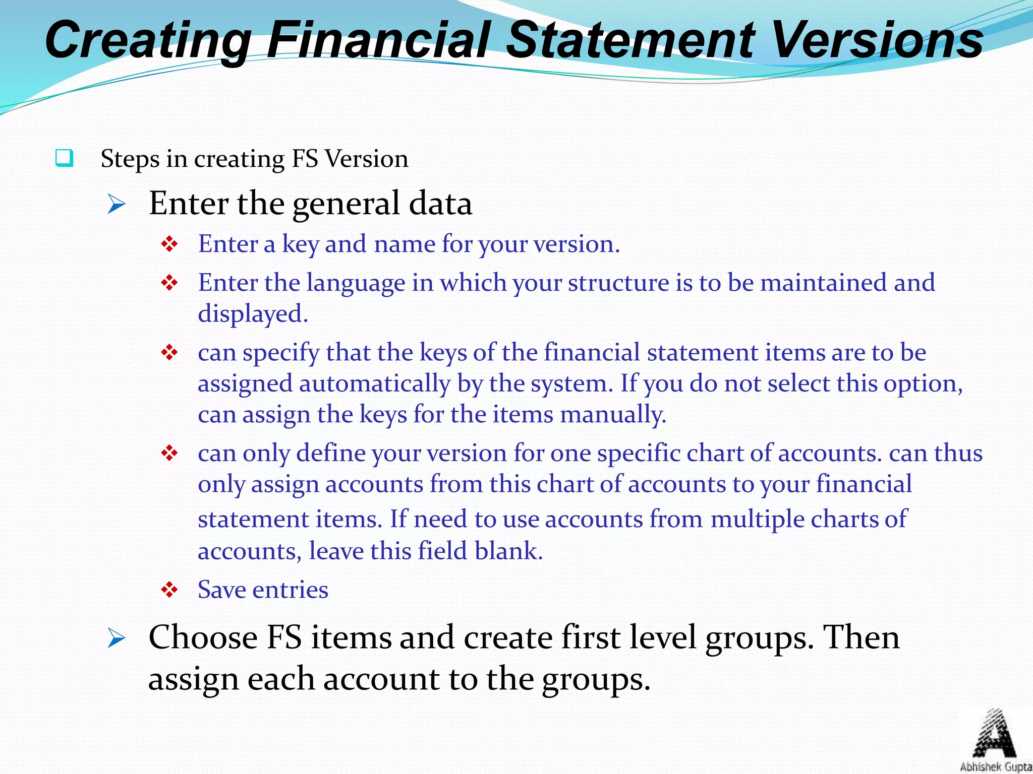 Creating Financial Statement Versions
 Steps in creating FS Version
 Enter the general data
 Enter a key and name for your version.
 Enter the language in which your structure is to be maintained and
displayed.
 can specify that the keys of the financial statement items are to be
assigned automatically by the system. If you do not select this option,
can assign the keys for the items manually.
 can only define your version for one specific chart of accounts. can thus
only assign accounts from this chart of accounts to your financial
statement items. If need to use accounts from multiple charts of
accounts, leave this field blank.
 Save entries
 Choose FS items and create first level groups. Then
assign each account to the groups.
 