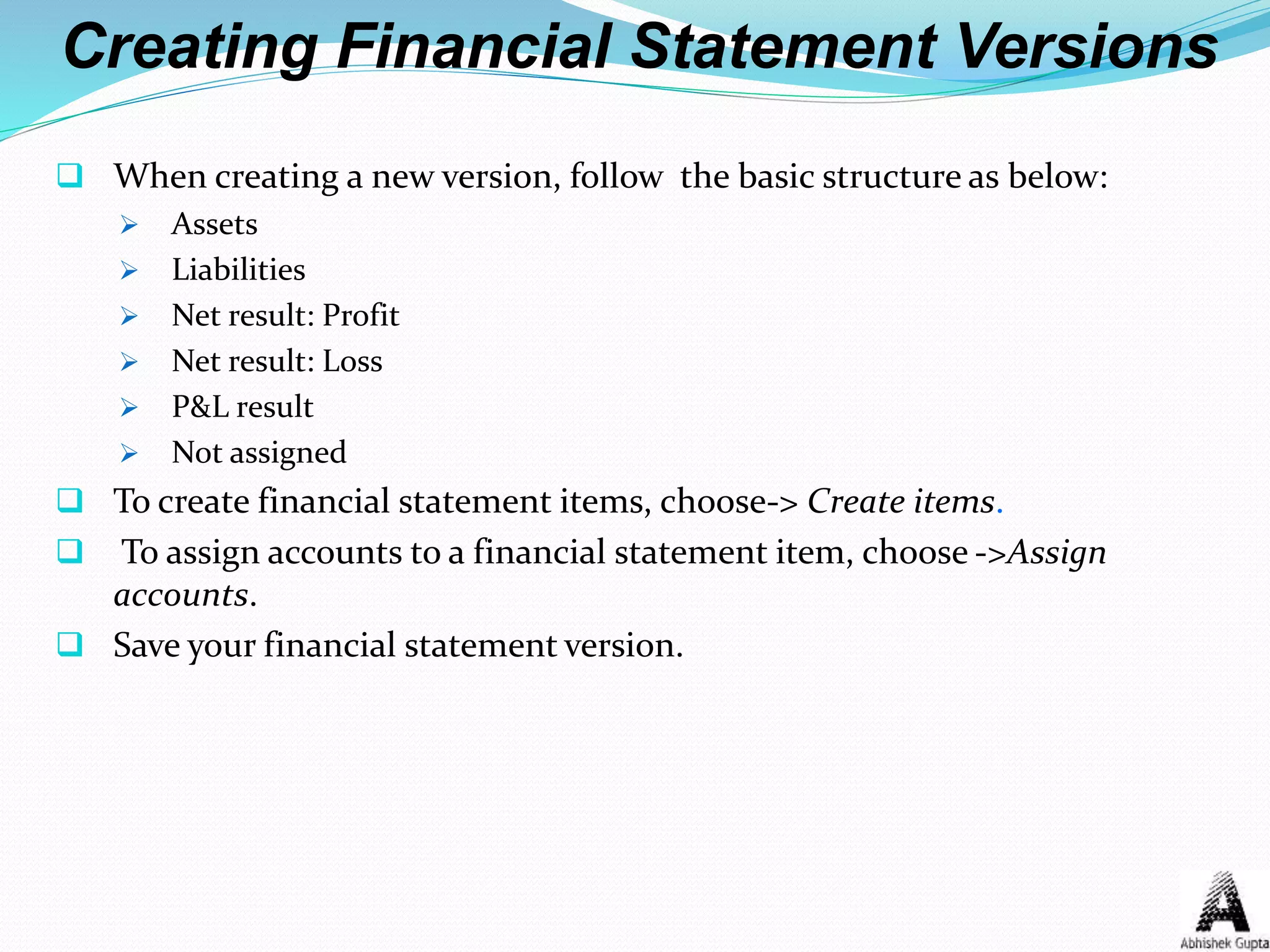 Creating Financial Statement Versions
 When creating a new version, follow the basic structure as below:
 Assets
 Liabilities
 Net result: Profit
 Net result: Loss
 P&L result
 Not assigned
 To create financial statement items, choose-> Create items.
 To assign accounts to a financial statement item, choose ->Assign
accounts.
 Save your financial statement version.
 