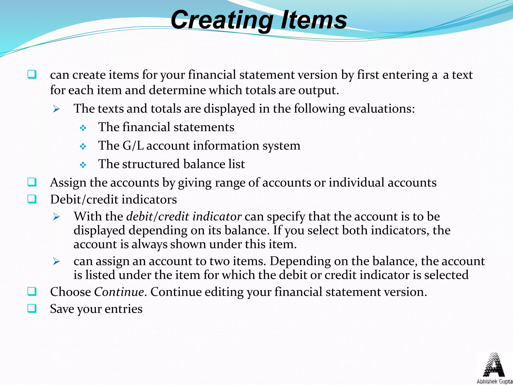 Creating Items
 can create items for your financial statement version by first entering a a text
for each item and determine which totals are output.
 The texts and totals are displayed in the following evaluations:
 The financial statements
 The G/L account information system
 The structured balance list
 Assign the accounts by giving range of accounts or individual accounts
 Debit/credit indicators
 With the debit/credit indicator can specify that the account is to be
displayed depending on its balance. If you select both indicators, the
account is always shown under this item.
 can assign an account to two items. Depending on the balance, the account
is listed under the item for which the debit or credit indicator is selected
 Choose Continue. Continue editing your financial statement version.
 Save your entries
 