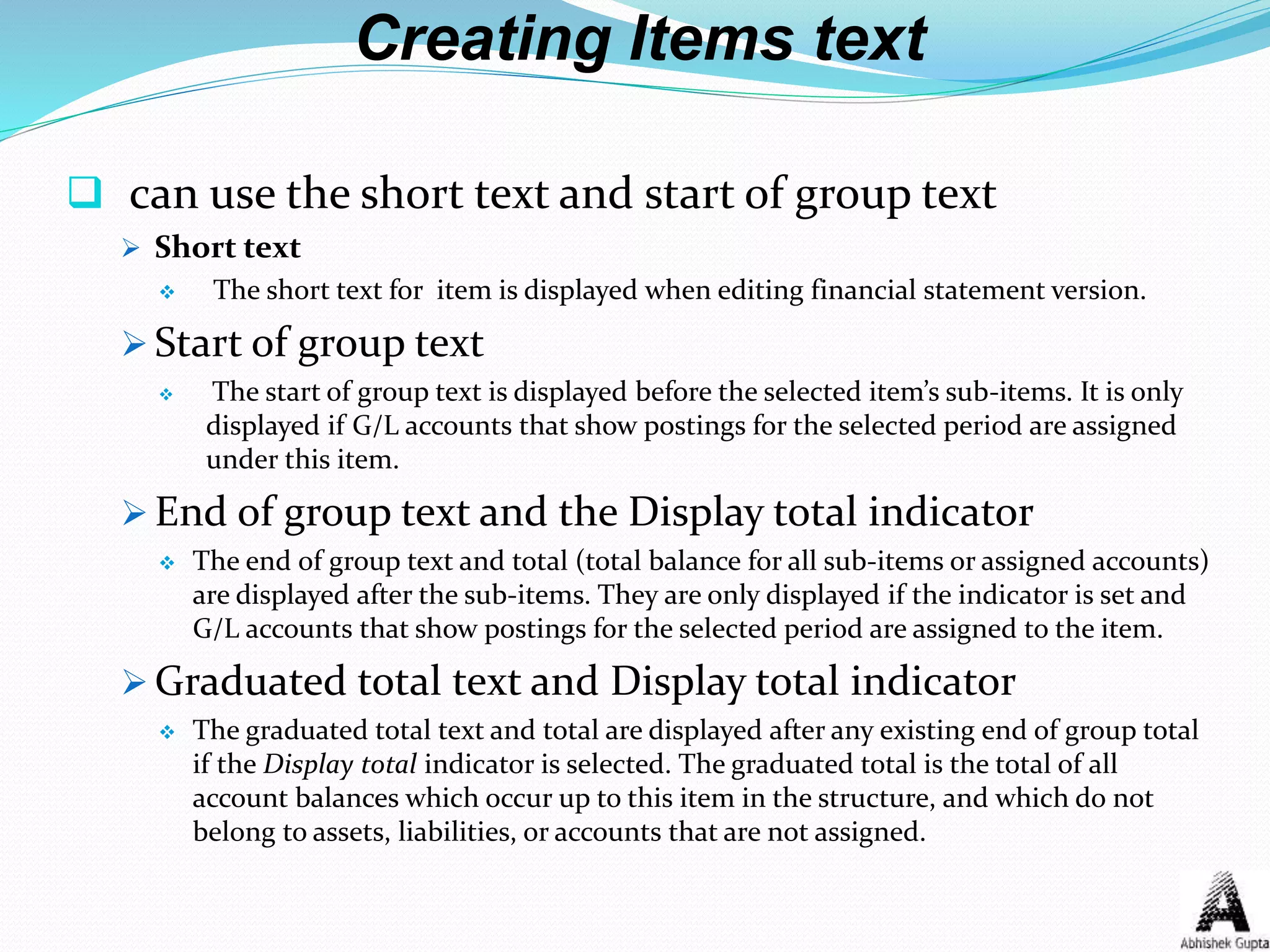 Creating Items text
 can use the short text and start of group text
 Short text
 The short text for item is displayed when editing financial statement version.
 Start of group text
 The start of group text is displayed before the selected item’s sub-items. It is only
displayed if G/L accounts that show postings for the selected period are assigned
under this item.
 End of group text and the Display total indicator
 The end of group text and total (total balance for all sub-items or assigned accounts)
are displayed after the sub-items. They are only displayed if the indicator is set and
G/L accounts that show postings for the selected period are assigned to the item.
 Graduated total text and Display total indicator
 The graduated total text and total are displayed after any existing end of group total
if the Display total indicator is selected. The graduated total is the total of all
account balances which occur up to this item in the structure, and which do not
belong to assets, liabilities, or accounts that are not assigned.
 