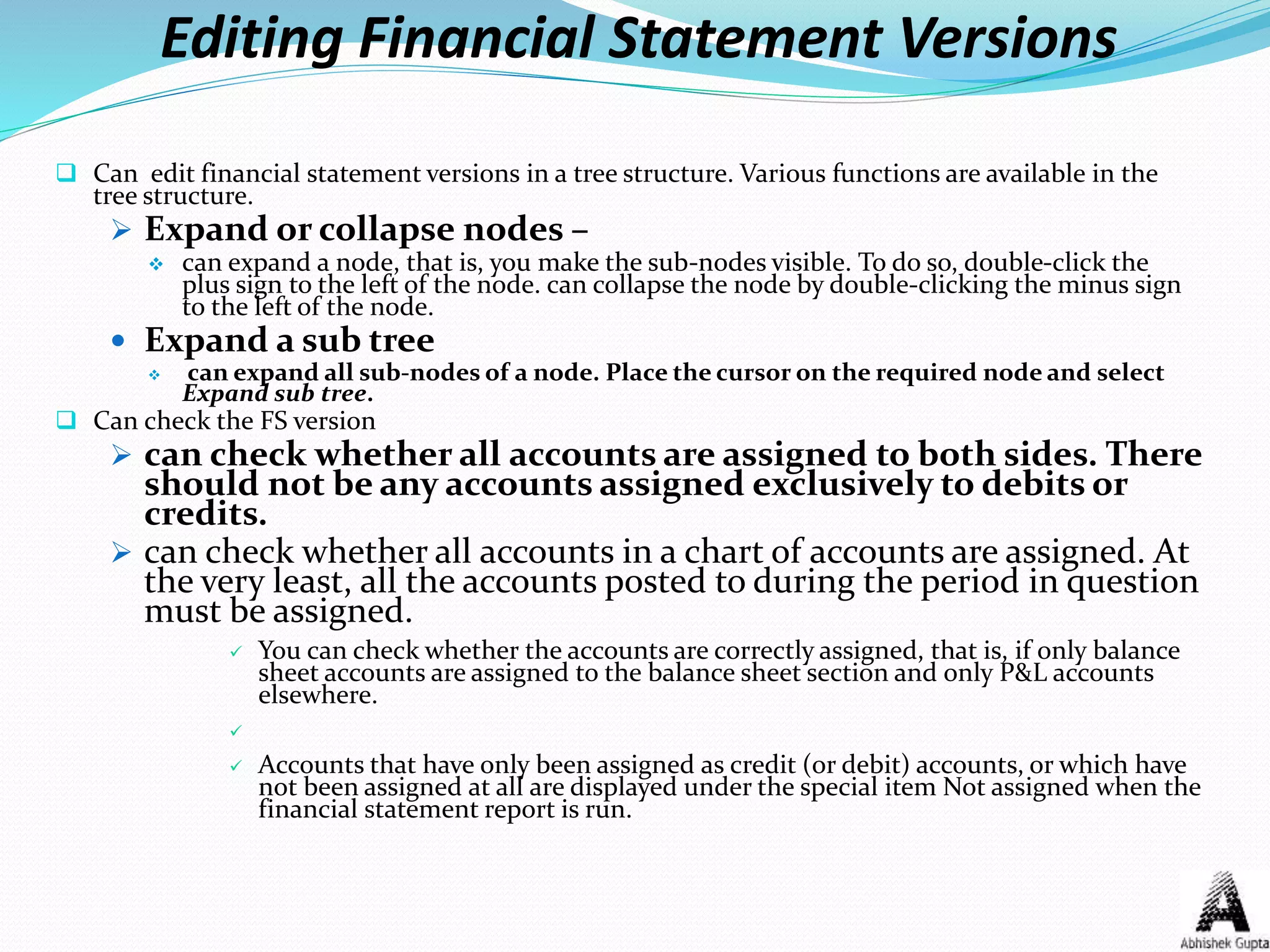 Editing Financial Statement Versions
 Can edit financial statement versions in a tree structure. Various functions are available in the
tree structure.
 Expand or collapse nodes –
 can expand a node, that is, you make the sub-nodes visible. To do so, double-click the
plus sign to the left of the node. can collapse the node by double-clicking the minus sign
to the left of the node.
 Expand a sub tree
 can expand all sub-nodes of a node. Place the cursor on the required node and select
Expand sub tree.
 Can check the FS version
 can check whether all accounts are assigned to both sides. There
should not be any accounts assigned exclusively to debits or
credits.
 can check whether all accounts in a chart of accounts are assigned. At
the very least, all the accounts posted to during the period in question
must be assigned.
 You can check whether the accounts are correctly assigned, that is, if only balance
sheet accounts are assigned to the balance sheet section and only P&L accounts
elsewhere.

 Accounts that have only been assigned as credit (or debit) accounts, or which have
not been assigned at all are displayed under the special item Not assigned when the
financial statement report is run.
 