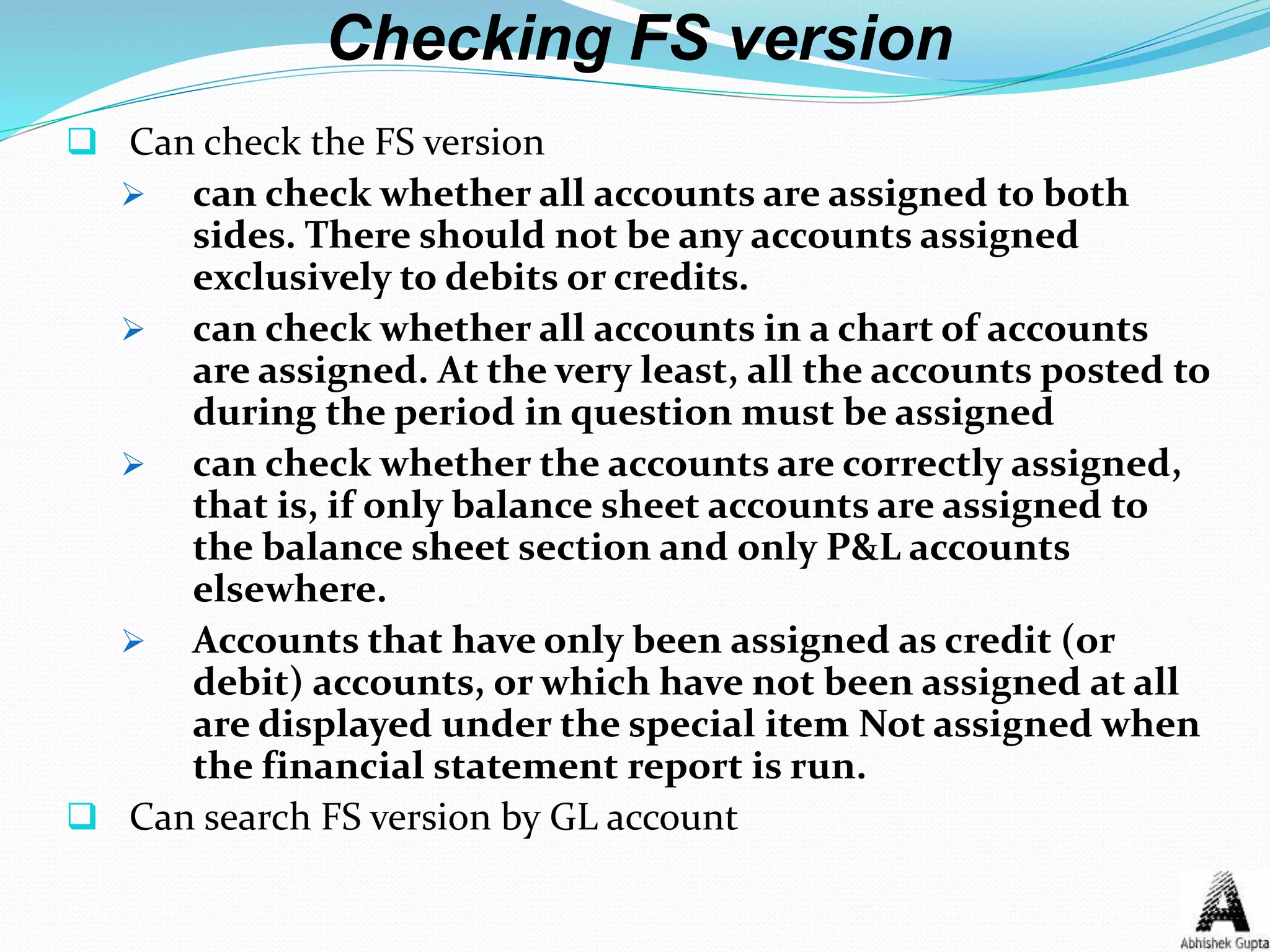 Checking FS version
 Can check the FS version
 can check whether all accounts are assigned to both
sides. There should not be any accounts assigned
exclusively to debits or credits.
 can check whether all accounts in a chart of accounts
are assigned. At the very least, all the accounts posted to
during the period in question must be assigned
 can check whether the accounts are correctly assigned,
that is, if only balance sheet accounts are assigned to
the balance sheet section and only P&L accounts
elsewhere.
 Accounts that have only been assigned as credit (or
debit) accounts, or which have not been assigned at all
are displayed under the special item Not assigned when
the financial statement report is run.
 Can search FS version by GL account
 