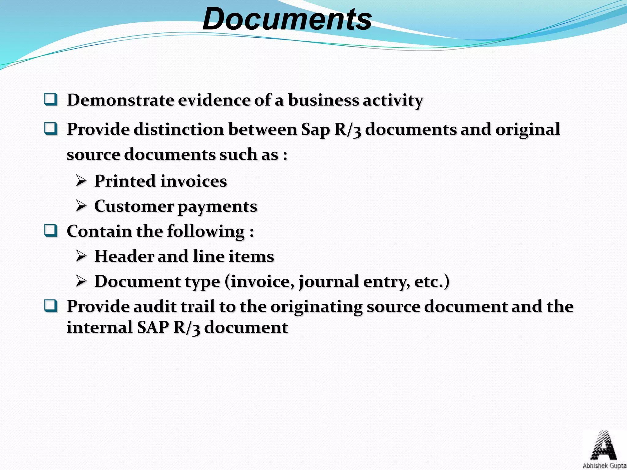 Demonstrate evidence of a business activity
 Provide distinction between Sap R/3 documents and original
source documents such as :
 Printed invoices
 Customer payments
 Contain the following :
 Header and line items
 Document type (invoice, journal entry, etc.)
 Provide audit trail to the originating source document and the
internal SAP R/3 document
Documents
 
