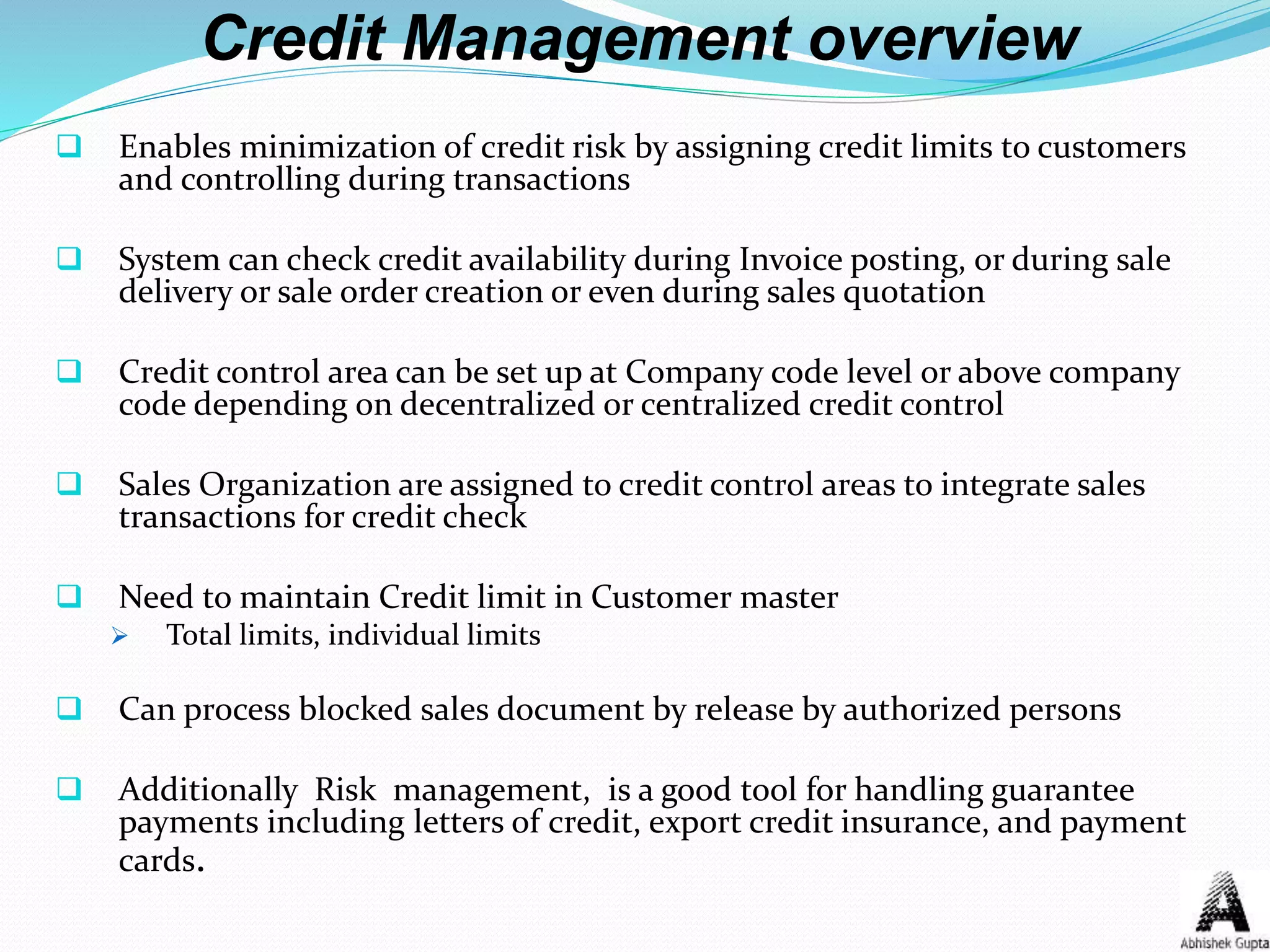 Credit Management overview
 Enables minimization of credit risk by assigning credit limits to customers
and controlling during transactions
 System can check credit availability during Invoice posting, or during sale
delivery or sale order creation or even during sales quotation
 Credit control area can be set up at Company code level or above company
code depending on decentralized or centralized credit control
 Sales Organization are assigned to credit control areas to integrate sales
transactions for credit check
 Need to maintain Credit limit in Customer master
 Total limits, individual limits
 Can process blocked sales document by release by authorized persons
 Additionally Risk management, is a good tool for handling guarantee
payments including letters of credit, export credit insurance, and payment
cards.
 